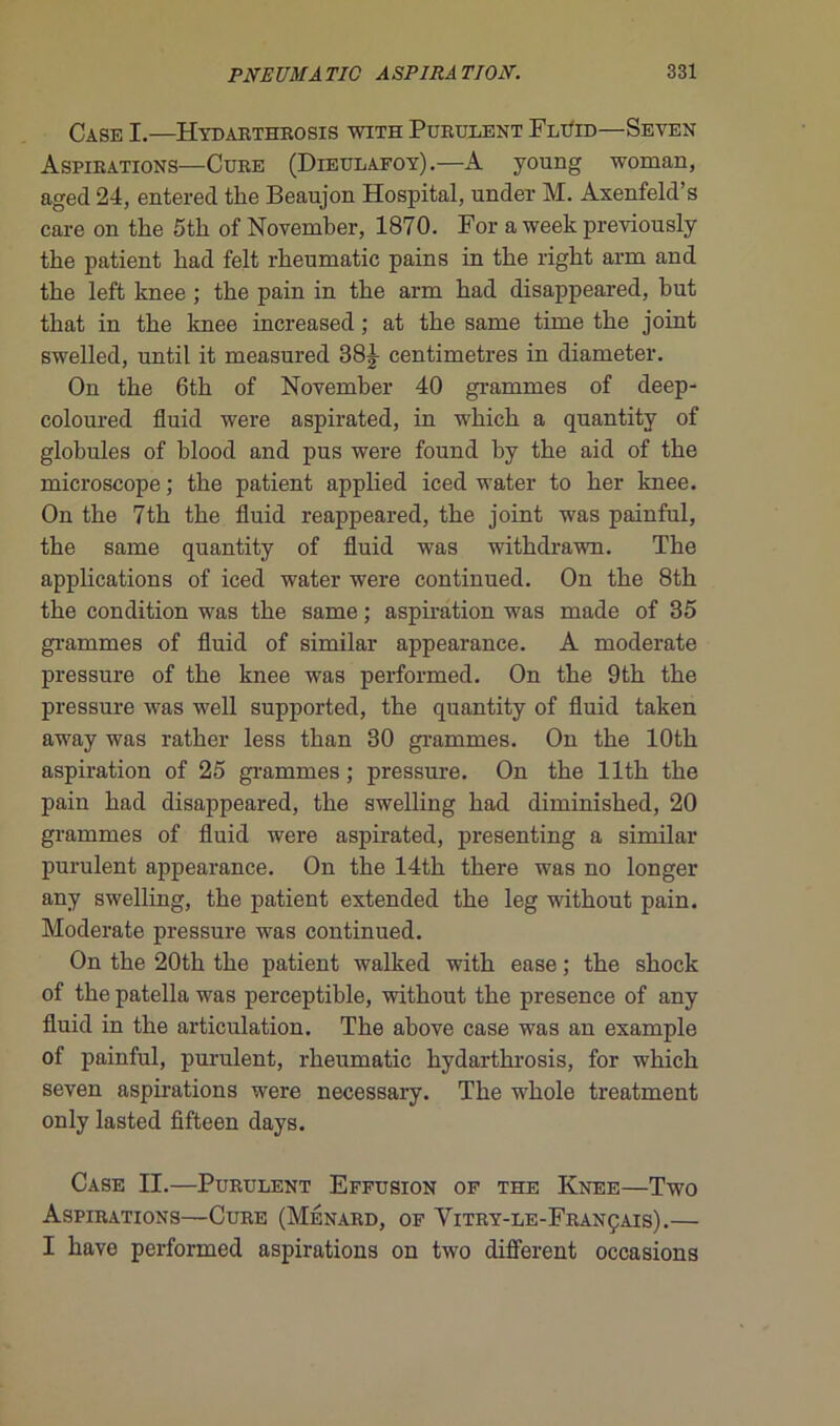 Case I.—Hydarthrosis with Purulent FliIid—Seven Aspirations—Cure (Dieulafoy).—A young woman, aged 24, entered tbe Beaujon Hospital, under M. Axenfeld’s care on the 5tli of November, 1870. For a week previously tbe patient bad felt rbeumatic pains in tbe rigbt arm and tbe left knee ; tbe pain in tbe arm bad disappeared, but tbat in tbe knee increased ; at tbe same time tbe joint swelled, until it measured 38^ centimètres in diameter. On tbe 6tb of November 40 grammes of deep- coloured fluid were aspirated, in wbicb a quantity of globules of blood and pus were found by the aid of tbe microscope ; tbe patient applied iced water to ber knee. On tbe 7th tbe fluid reappeared, tbe joint was painful, tbe same quantity of fluid was withdrawn. Tbe applications of iced water were continued. On tbe 8th tbe condition was tbe same ; aspiration was made of 35 grammes of fluid of similar appearance. A moderate pressure of tbe knee was performed. On tbe 9th tbe pressure was well supported, tbe quantity of fluid taken away was ratker less tban 30 grammes. On tbe lOtb aspiration of 25 grammes ; pressure. On the llth the pain bad disappeared, tbe swelling bad diminisbed, 20 grammes of fluid were aspirated, presenting a similar purulent appearance. On tbe 14th there was no longer any swelling, tbe patient extended tbe leg witbout pain. Moderate pressure was continued. On tbe 20th tbe patient walked with ease ; tbe sbock of tbe patella was perceptible, witbout tbe presence of any fluid in the articulation. Tbe above case was an example of painful, purulent, rbeumatic hydarthrosis, for wbicb seven aspirations were necessary. Tbe wbole treatment only lasted fifteen days. Case II.—Purulent Effusion of the Knee—Two Aspirations—Cure (Ménard, of Yitry-le-Français).— I bave performed aspirations on two different occasions