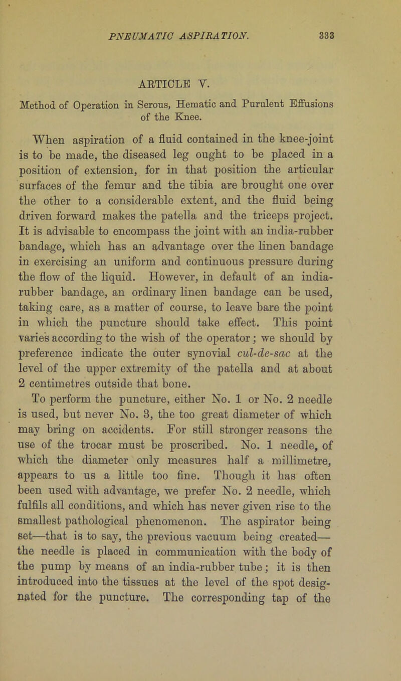 ARTICLE Y. Method of Operation in Serons, Hématie and Purulent Effusions of tire Knee. Wlien aspiration of a fluid contained in tbe knee-joint is to be ruade, tbe diseased leg ougbt to be placed in a position of extension, for in tirât position tbe articulai- surfaces of tbe fémur and tbe tibia are brougbt one over tbe otber to a considérable extent, and tbe fluid being driven forward makes tbe patella and tbe triceps project. It is advisable to encompass tbe joint witb an india-rubber bandage, wbicb bas an advantage over tbe linen bandage in exercising an uniform and continuous pressure during tbe flow of tbe liquid. However, in default of an india- rubber bandage, an ordinary linen bandage can be used, taking care, as a matter of course, to leave bare tbe point in wbicb tbe puncture sbould take effect. Tbis point varies according to tbe wisb of tbe operator ; we sbould by preference indicate tbe outer synovial cul-de-sac at tbe level of tbe upper extremity of tbe patella and at about 2 centimètres outside tbat bone. To perform tbe puncture, eitber No. 1 or No. 2 needle is used, but never No. 3, tbe too great diameter of wbicb may bring on accidents. For still stronger reasons tbe use of tbe trocar must be proscribed. No. 1 needle, of wbicb tbe diameter only measures balf a millimétré, appears to us a little too fine. Tbougb it bas often been used witb advantage, we prefer No. 2 needle, wbicb fulfils ail conditions, and wbicb bas never given rise to tbe smallest patbological pbenomenon. Tbe aspirator being set—that is to say, tbe previous vacuum being created— tbe needle is placed in communication witb tbe body of tbe pump by means of an india-rubber tube ; it is tben introduced into tbe tissues at tbe level of tbe spot desig- nated for tbe puncture. Tbe corresponding tap of tbe