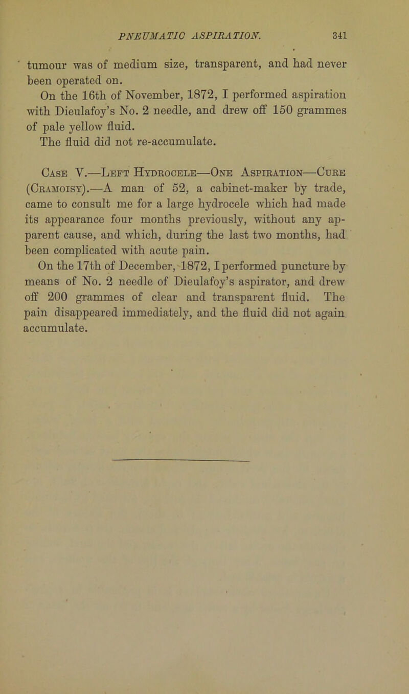 tumour was of medium size, transparent, and had never been operated on. On the 16tb of November, 1872, I performed aspiration witb Dieulafoy’s No. 2 needle, and drew off 150 grammes of pale yellow fluid. The fluid did not re-accumulate. Case Y.—Left Hydrocele—One Aspiration—Cure (Cramoisy).—A man of 52, a cabinet-maker by trade, came to consult me for a large hydrocele which had made its appearance four months previously, without any aji- parent cause, and which, during the last two months, had been complicated with acute pain. On the 17th of December, 1872,1 performed puncture by means of No. 2 needle of Dieulafoy’s aspirator, and drew off 200 grammes of clear and transparent fluid. The pain disappeared immediately, and the fluid did not again accumulate.