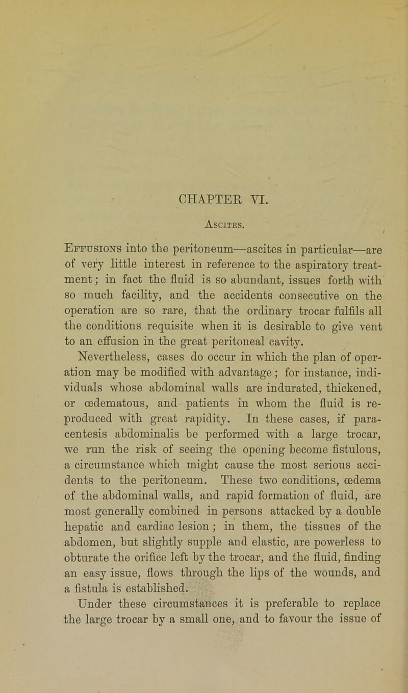 Ascites. i Effusions into the peritoneum—ascites in particular—are of very little interest in reference to tlie aspiratory treat- ment ; in fact tlie fluid is so abundant, issues fortli witk so much facility, and the accidents consecutive on the operation are so rare, that the ordinary trocar fulfils ail the conditions requisite wken it is désirable to give vent to an effusion in the great peritoneal cavity. Nevertheless, cases do occur in which the plan of oper- ation may be modified with advantage; for instance, indi- viduals wkose abdominal walls are indurated, thickened, or œdematous, and patients in wkom the fluid is re- produced with great rapidity. In these cases, if para- centesis abdominalis be performed with a large trocar, we run the risk of seeing the opening become fistulous, a circumstance which might cause the most serious acci- dents to the peritoneum. These two conditions, œdema of the abdominal walls, and rapid formation of fluid, are most generally combined in persons attacked by a double hepatic and cardiac lésion ; in them, the tissues of the abdomen, but sliglitly supple and elastic, are powerless to obturate the orifice left by the trocar, and the fluid, finding an easy issue, flows through the lips of the wounds, and a fistula is established. Under these circumstances it is préférable to replace the large trocar by a small one, and to favour the issue of