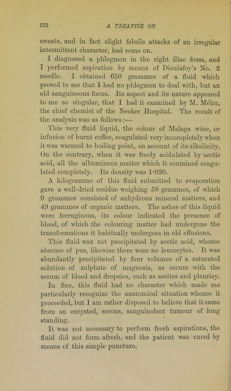sweats, ancl in fact sliglit febrile attacks of an irregular intermittent cbaracter, had corne on. I diagnosed a phlegmon in the rigkt iliac fossa, and I performed aspiration by means of Dieulafoy’s No. 2 needle. I obtained 650 grammes of a fluid which proved to me tbat I had no phlegmon to deal witk, but an old sanguineous focus. Its aspect and its nature appeared to me so singular, tbat I had it examined hy M. Méku, the chief chemist of the Necker Hospital. The resuit of the analysis was as follows :— This very fluid liquid, the colour of Malaga wine, or infusion of burnt coffee, coagulated very incompletely when it was warmed to hoiling point, on account of its alkalinity. On the contrary, when it was freely acidulated by acetic acid, ail the albuminous matter which it contained coagu- lated completely. Its density was 1-020. A kilogramme of this fluid submitted to évaporation gave a well-dried residue weighing 58 grammes, of which 9 grammes consisted of anhydrous minerai matters, and 49 grammes of organic matters. The ashes of this liquid were ferruginous, its colour indicated the presence of blood, of which the colouring matter had undergone the transformations it habitually undergoes in old effusions. This fluid was not precipitated by acetic acid, whence absence of pus, likewise there were no leucocytes. It was abundantly precipitated by four volumes of a saturated solution of sulphate of magnesia, as occurs with the sérum of blood and dropsies, sucli as ascites and pleurisy. In fine, this fluid had no character which ruade me particularly recognize the anatomical situation whence it proceeded, but I am rather disposed to believe tbat it came from an encysted, serous, sanguinolent tuïnour of long standing. It was not necessary to perform fresk aspirations, the fluid did not form afresh, and the patient was cured by means of this simple puncture.