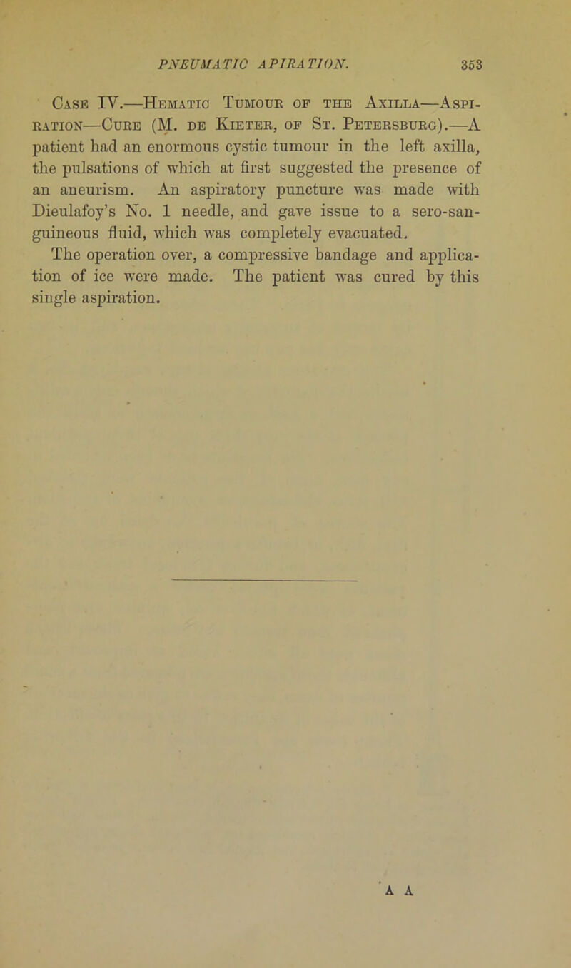 Case IY.—Hematic Tumour of the Axilla—Aspi- ration—Cure (M. de Kieter, of St. Petersburg).—A patient hacl an enonnous cystic tumour in the left axilla, the pulsations of which at first suggested the presence of an aneurism. An aspiratory puncture was made with Dieulafoy’s No. 1 needle, and gave issue to a sero-san- guineous fluid, which was completely evacuated. The operation over, a compressive bandage and applica- tion of ice were made. The patient was cured by this single aspiration. A A