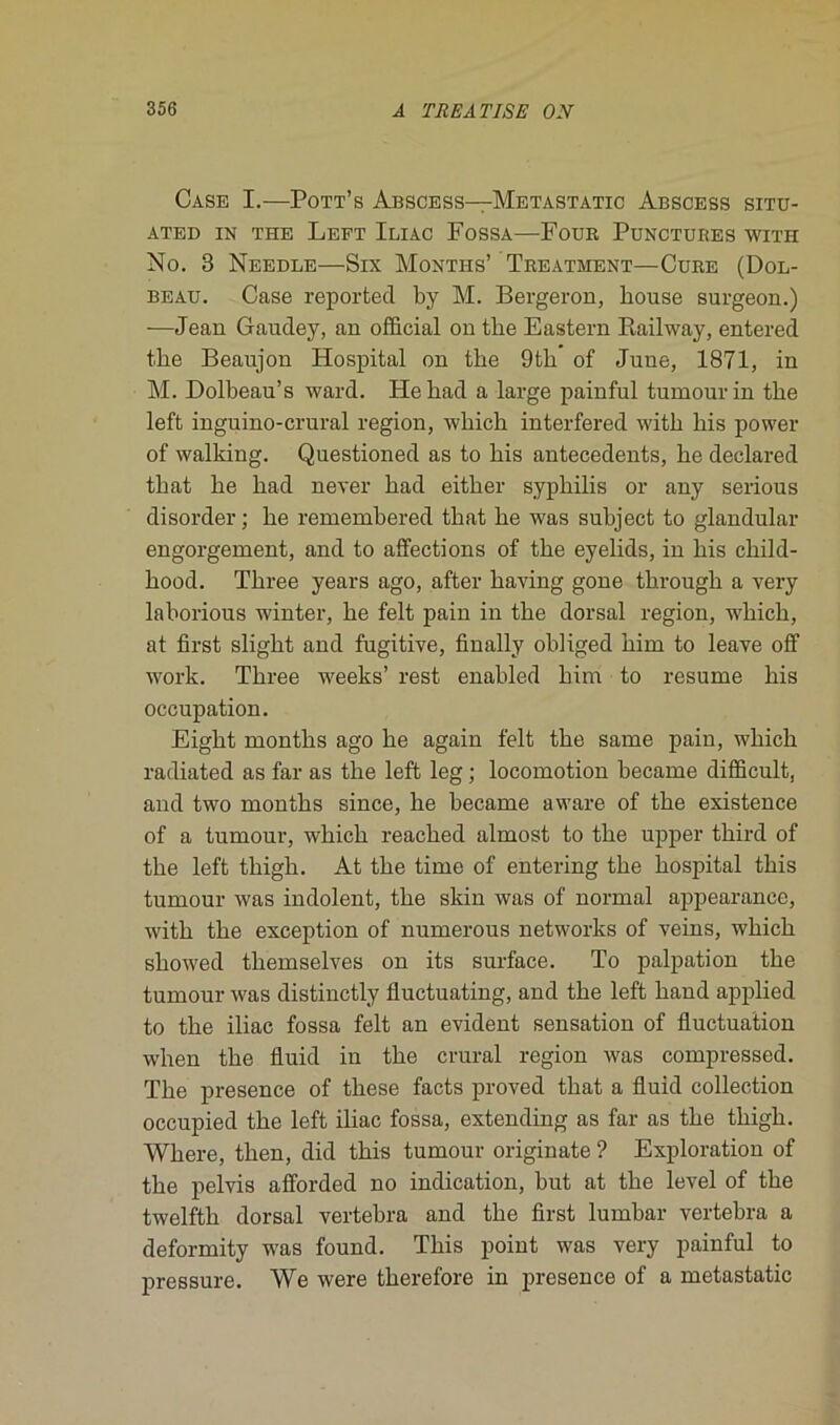 Case I.—Pott’s Abscess—Metastatic Abscess situ- ATED IN THE LeFT ILIAC FoSSA—FOUR PUNCTUBES WITH No. 3 Needle—Six Montes’ Treatment—Cure (Dol- beau. Case reported by M. Bergeron, bouse surgeon.) —Jean Gaudey, an official on the Eastern Railway, entered the Beaujon Hospital on the 9th of June, 1871, in M. Dolbeau’s ward. Hehad a large painful tumourin the left inguino-crural région, which interfered with his power of walking. Questioned as to his antécédents, he declared that he had never had either syphilis or any serious disorder ; he remembered that he was subject to glandular engorgement, and to affections of the eyelids, in his child- hood. Three years ago, after having gone through a very laborious winter, he felt pain in the dorsal région, winch, at first slight and fugitive, finally obliged him to leave off work. Three weeks’ rest enabled him to résumé his occupation. Eight months ago he again felt the same pain, which radiated as far as the left leg ; locomotion became difficult, and two months since, he became aware of the existence of a tumour, which reached almost to the upper third of the left thigh. At the time of entering the hospital this tumour was indolent, the skin was of normal appearance, with the exception of numerous networks of veins, which sliowed themselves on its surface. To palpation the tumour was distinctly fluctuating, and the left hand applied to the iliac fossa felt an évident sensation of fluctuation when the fluid in the crural région was compressed. The presence of these facts proved that a fluid collection occupied the left iliac fossa, extending as far as the thigh. Where, then, did this tumour originate ? Exploration of the pelvis afforded no indication, but at the level of the twelfth dorsal vertebra and the first lumbar vertebra a deformity was found. This point was very painful to pressure. We were therefore in presence of a metastatic