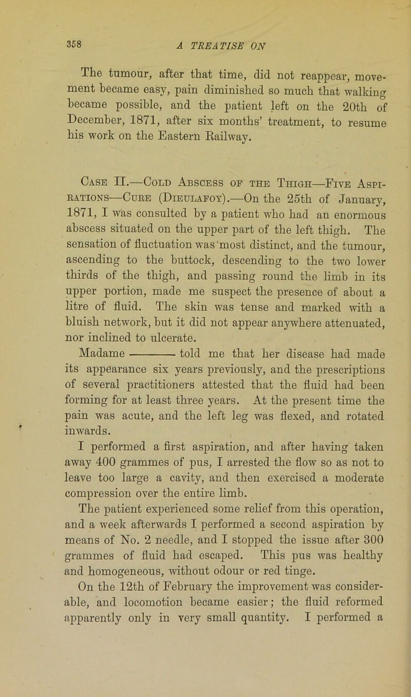 The tumour, after that time, did not reappear, move- ment became easy, pain climinished so much that walking became possible, and tbe patient left on tbe 20th of December, 1871, after six rnonths’ treatment, to résumé bis work on tbe Eastern Kailway. Case II.—Cold Abscess of the Thigh—Five Aspi- rations—Cure (Dieulafoy).—On tbe 25tb of January, 1871, I was consulted by a patient wbo bad an enormous abscess situated on tbe upper part of tbe left tbigb. Tbe sensation of fluctuation was most distinct, and tbe tumour, ascending to tbe buttock, descending to tbe two lower thirds of tbe tbigb, and passing round tbe limb in its upper portion, made me suspect tbe presence of about a litre of fluid. Tbe skin was tense and marked witb a bluisb network, but it did not appear anywhere attenuated, nor inclined to ulcerate. Madame told me that ber disease bad made its appearance six years previously, and tbe prescriptions of several practitioners attested that tbe fluid bad been forming for at least three years. At tbe présent time tbe pain was acute, and tbe left leg was flexed, and rotated inwards. I performed a first aspiration, and after baving taken away 400 grammes of pus, I arrested tbe flow so as not to leave too large a cavity, and tben exercised a moderate compression over tbe entire limb. Tbe patient experienced some relief from tbis operation, and a week afterwards I performed a second aspiration by means of No. 2 needle, and I stopped tbe issue after 300 grammes of fluid bad escaped. Tbis pus was bealtby and bomogeneous, without odour or red tinge. On tbe 12th of February tbe improvement was considér- able, and locomotion became easier; tbe fluid reformed apparently only in very small quantity. I performed a