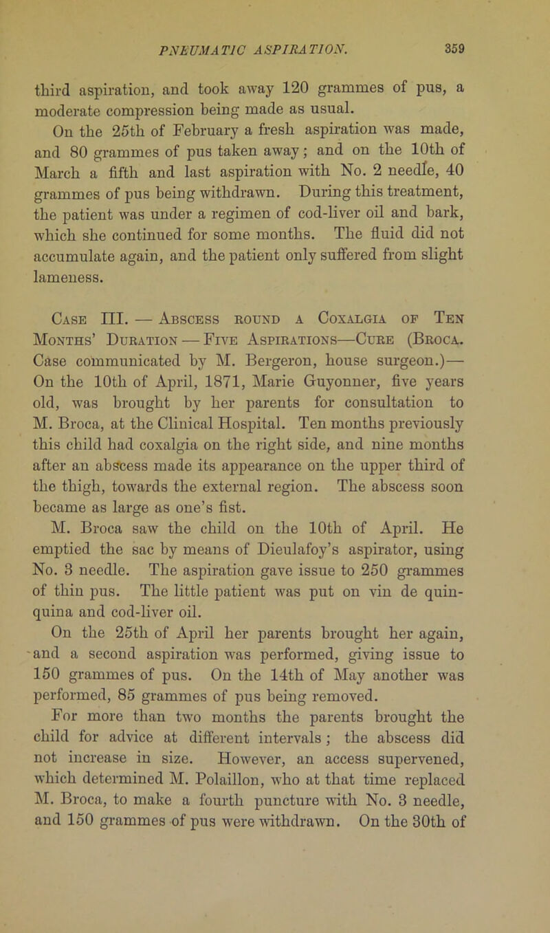 tkird aspiration, and took away 120 grammes of pus, a moderate compression being made as usual. On the 25 tli of February a fresh aspiration was made, and 80 grammes of pus taken away ; and on tbe lOth of Marck a fifth and last aspiration witli No. 2 needle, 40 grammes of pus being witkdrawn. Duringtbis treatment, tbe patient was under a regimen of cod-liver oil and bark, wbich she continued for some montbs. The fluid did not accumulate again, and tbe patient only suffered from sligbt lameness. Case III. — Abscess round a Coxalgia of Ten Months’ Duration — Five Aspirations—Cure (Broca. Case communicated by M. Bergeron, bouse surgeon.)— On tbe lOtb of April, 1871, Marie Guyonner, five years old, was brought by ber parents for consultation to M. Broca, at tbe Clinical Hospital. Ten montbs previously tbis cbild had coxalgia on tbe rigkt side, and nine montbs after an abscess made its appearance on tbe upper tkird of tbe tbigb, towards tbe external région. Tbe abscess soon became as large as one’s fist. M. Broca saw tbe cbild on tbe lOtb of April. He emptied tbe sac by means of Dieulafoy’s aspirator, using No. 3 needle. Tbe aspiration gave issue to 250 grammes of tbin pus. Tbe little patient was put on vin de quin- quina and cod-liver oil. On tbe 25tk of April ber parents brought ber again, - and a second aspiration was performed, giving issue to 150 grammes of pus. On tbe 14tk of May anotber was performed, 85 grammes of pus being removed. For more than two montbs tbe parents brought tbe cbild for advice at different intervals ; tbe abscess did not increase in size. However, an access supervened, wbicb determined M. Polaillon, who at tbat time replaced M. Broca, to make a lourtk puncture wûtb No. 3 needle, and 150 grammes of pus were witkdrawn. On tbe 30tk of