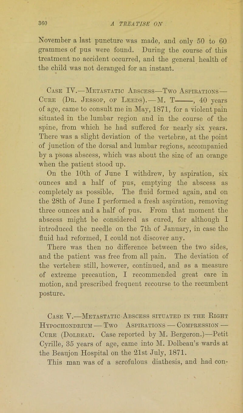 November a last puncture was made, and only 50 to 60 grammes of pus were found. During tlie course of this treatment no accident occurred, and tlie general healtli of tbe child was not deranged for an instant. Case IV.—Metastatic Abscess—Two Aspirations:— Cure (Dr. Jessop, of Leeds). — M. T , 40 years of âge, came to consult me in May, 1871, for a violent pain situated in tbe lumbar région and in tbe course of tbe spine, from wliicli be bad suffered for nearly six years. Tbere was a sligbt déviation of tbe vertebræ, at tbe point of junction of tbe dorsal and lumbar régions, accompanied by a psoas abscess, wbicb was about tbe size of an orange w'ben tbe patient stood up. On tbe lOtb of June I witbdrew, by aspiration, six ounces and a balf of pus, emptying tbe abscess as completely as possible. Tbe fluid formed again, and on tbe 28tb of June I performed a fresb aspiration, removing tbree ounces and a balf of pus. From tbat moment tbe abscess migbt be considered as cured, for altbougb I introduced tbe needle on tbe 7tb of January, in case tbe fluid bad reformed, I could not discover any. Tbere was tben no différence between tbe two sides, and tbe patient was free from ail pain. Tbe déviation of tbe vertebræ still, bowever, continued, and as a measure of extreme précaution, I recommended great care in motion, and prescribed frequent recourse to tbe recumbent posture. Case V.—Metastatic Abscess situated in the Right Hypochondriubi — Two Aspirations — Compression — Cure (Dolbeau. Case reported by M. Bergeron.)—Petit Cyrille, 35 years of âge, came into M. Dolbeau’s wards at tbe Beaujon Hospital on tbe 21st July, 1871. Tbis man was of a scrofulous diatbesis, and bad con-