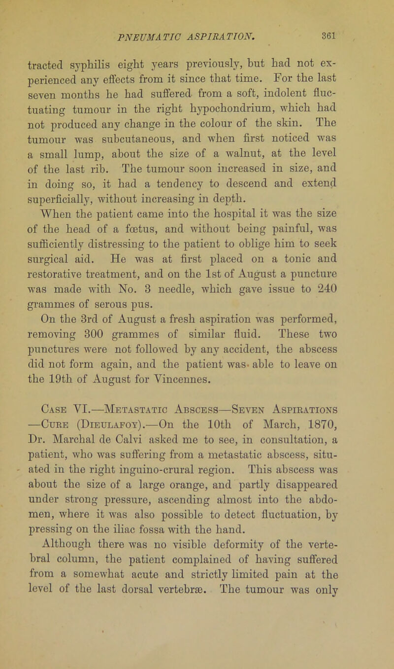 tracted syphilis eight years previously, but had not ex- perienced any effects frorn it since that time. For the last seven months lie had suffered. from a soft, indolent fluc- tuating tumour in the right hypochondrium, which had not produced any change in the colour of the skin. The tumour was subcutaneous, and when first noticed was a small lump, ahout the size of a walnut, at the level of the last rib. The tumour soon increased in size, and in doing so, it had a tendency to descend and extern! superficially, without increasing in depth. When the patient came into the hospital it was the size of the head of a fœtus, and without being painful, was sufficiently distressing to the patient to oblige him to seek surgical aid. He was at first placed on a tonie and restorative treatment, and on the lst of August a puncture was made with No. 3 needle, which gave issue to 240 grammes of serous pus. On the 3rd of August a fresh aspiration was performed, removing 300 grammes of similar fluid. These two punctures were not followed by any accident, the abscess did not form again, and the patient was- ahle to leave on the 19th of August for Yincennes. Case VI.—Metastatic Abscess—Seven Aspirations —Cure (Dieulafoy).—On the lOtli of March, 1870, Dr. Marchai de Calvi asked me to see, in consultation, a patient, who was suffering from a metastatic abscess, situ- ated in the right inguino-crural région. This abscess was ahout the size of a large orange, and partly disappeared under strong pressure, ascending almost into the abdo- men, where it was also possible to detect fluctuation, by pressing on the iliac fossa with the hand. Although there was no visible deformity of the verté- bral column, the patient complained of having suffered from a somewhat acute and strictly limited pain at the level of the last dorsal vertebræ. The tumour was only