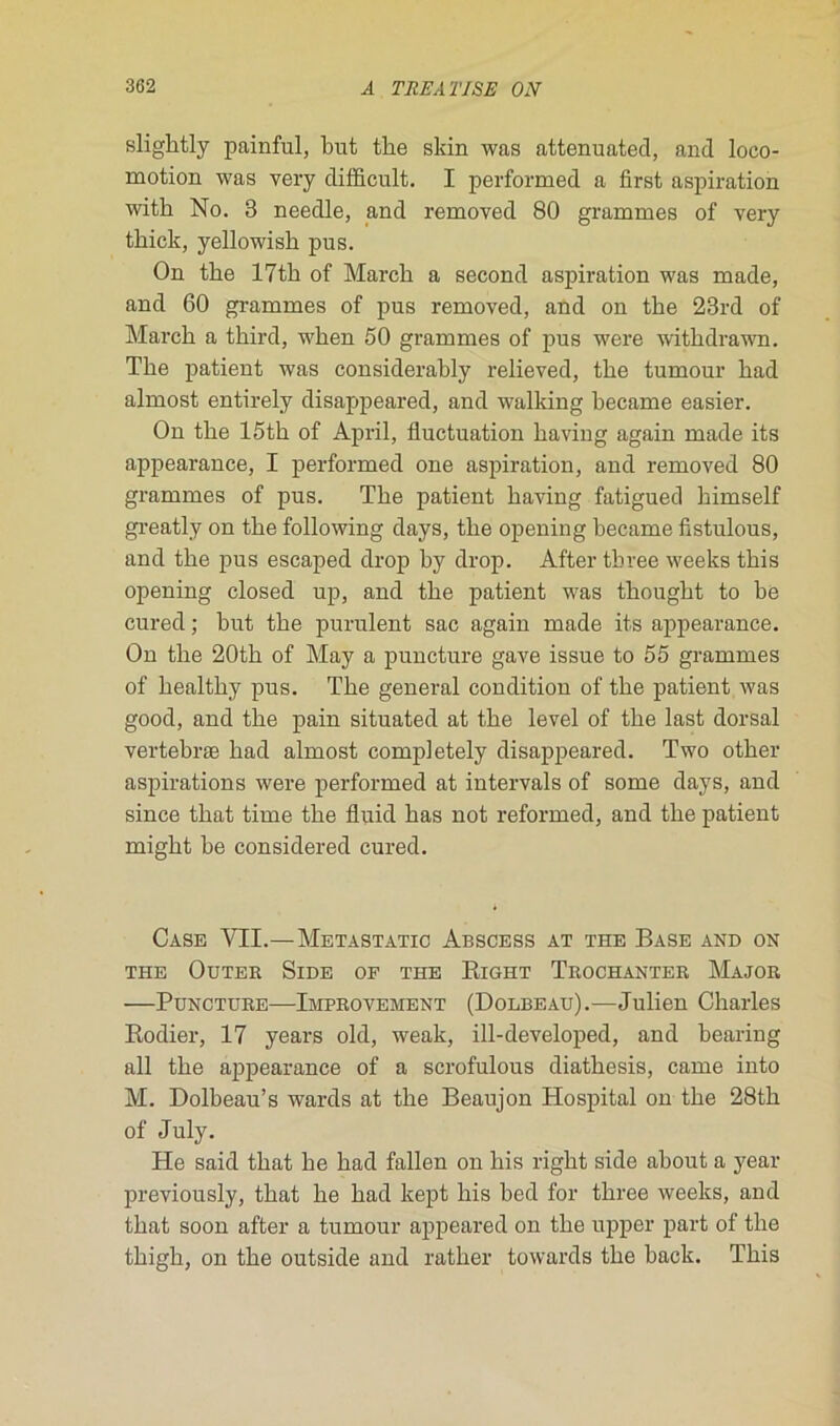 slightly painful, but tbe skin was attenuatecl, and loco- motion was very difficult. I performed a first aspiration witli No. 3 needle, and removed 80 grammes of very thick, yellowish pus. On tke 17th of Mardi a second aspiration was made, and 60 grammes of pus removed, and on tbe 23rd of Mardi a third, wken 50 grammes of pus were withdrawn. The patient was considerably relieved, tbe tumour bad almost entirely disappeared, and walking became easier. On tbe 15tb of April, fluctuation baving again made its appearance, I performed one aspiration, and removed 80 grammes of pus. Tbe patient baving fatigued bimself greatly on tbe following days, tbe opening became fistulous, and tbe pus escaped drop by drop. After tbree weeks tbis opening closed up, and tbe patient was tbougbt to be cured ; but tbe purulent sac again made its appearance. On tbe 20tb of May a puncture gave issue to 55 grammes of bealtliy pus. Tbe general condition of tbe patient was good, and tbe pain situated at tbe level of tbe last dorsal vertebræ bad almost completely disappeared. Two otber aspirations were performed at intervals of some days, and since tbat time tbe fluid bas not reformed, and tbe patient migbt be considered cured. Case VII.—Metastatic Abscess at the Base and on THE OuTEE SlDE OF THE RlGHT TROCHANTER MaJOR —Puncture—Improvement (Dolbeau).—Julien Charles Rodier, 17 years old, weak, ill-developed, and bearing ail tbe appearance of a scrofulous diatbesis, came into M. Dolbeau’s wards at tbe Beaujon Hospital on tbe 28th of July. He said tbat be bad fallen on bis right side about a year previously, tbat be bad kept bis bed for tbree weeks, and tbat soon after a tumour appeared on tbe upper part of tbe tbigb, on tbe outside and rather towards tbe back. Tbis