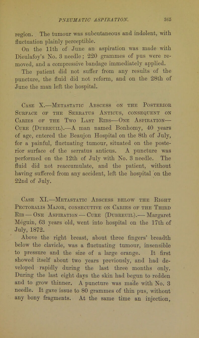région. The tumour was subcutaneous and indolent, with fluctuation plainly perceptible. On the llth of June an aspiration was ruade with Dieulafoy’s No. 3 needle ; 220 grammes of pus were re- rnoved, and a compressive bandage immediately applied. The patient did not suffer frorn any results of the puncture, the fluid did not reform, and on the 28th of June the man left the hospital. Case X.—Metastatic Abscess on the Posterior Surface of the Serratus Anticus, conséquent on Caries of the Two Last Ribs—One Aspiration— Cure (Dubreuil).-—A man named Bonhomy, 40 years of âge, entered the Beaujon Hospital on the 8th of July, for a painful, fluctuating tumour, situated on the poste- rior surface of the serratus anticus. A puncture was performed on the 12th of July with No. 3 needle. The fluid did not reaccumulate, and the patient, without liaving suffered from any accident, left the hospital on the 22nd of July. Case XI.—Metastatic Abscess below the Right Pectoralis Major, consecutive on Caries of the Third Rib — One Aspiration — Cure (Dubreuil).— Margaret Méguin, 63 years old, went into hospital on the 17th of July, 1872. Above the right breast, about tbree Angers’ breadth below the clavicle, was a fluctuating tumour, insensible to pressure and the size of a large orange. It flrst showed itself about two years previously, and had de- veloped rapidly during the last three months only. During the last eight days the skin had begun to redden and to grow thinner. A puncture was made with No. 3 needle. It gave issue to 80 grammes of thin pus, without any bony fragments. At the same time an injection.