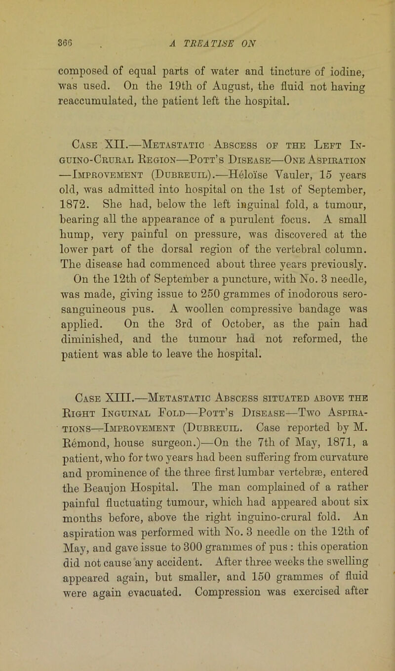 composed of equal parts of water and tincture of iodine, was used. On the 19th of August, the fluid not liaying reaccumulated, tlie patient left the hospital. Case XII.—Metastatic Abscess of the Left In- guino-Crural Région—Pott’s Disease—One Aspiration —Improvement (Dubreuil).—Héloïse Vauler, 15 years old, was admitted into hospital on the lst of September, 1872. She had, below the left inguinal fold, a tumour, bearing ail the appearance of a purulent focus. A small liump, very painful on pressure, was discovered at the lower part of the dorsal région of the vertébral eolumn. The disease had commenced about three years previously. On the 12th of September a puncture, with No. 3 needle, was made, giving issue to 250 grammes of inodorous sero- sanguineous pus. A woollen compressive bandage was applied. On the 3rd of October, as the pain had diminislied, and the tumour had not reformed, the patient was able to leave the hospital. Case XIII.—Metastatic Abscess situated above the Right Inguinal Fold—Pott’s Disease—Two Aspira- tions-Mmprovement (Dubreuil. Case reported by M. Rémond, house surgeon.)—On the 7th of May, 1871, a patient, who for two years had been suffering from curvature and prominence of the three fîrst lumbar vertebræ, entered the Beaujon Hospital. The man complained of a rather painful fluctuating tumour, which had appeared about six months before, above the right inguino-crural fold. An aspiration was performed with No. 3 needle on the 12th of May, and gave issue to 300 grammes of pus : this operation did not cause any accident. After three weeks the swelling appeared again, but smaller, and 150 grammes of fluid were again evacuated. Compression was exercised after