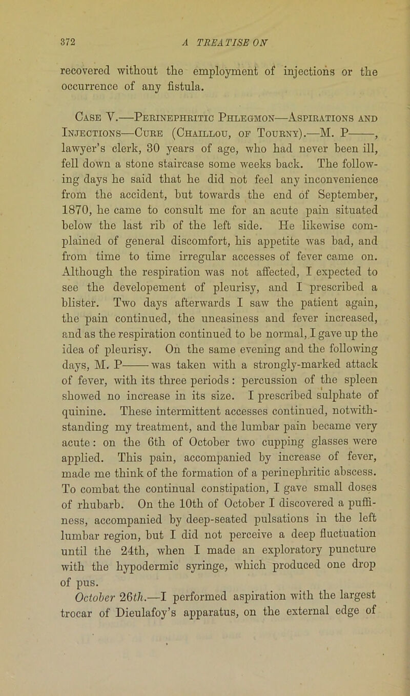 recovered witbout tlie employment of injections or tbe occurrence of any fistula. Case Y.—Perinephritic Phlegmon—Aspirations and Injections—Cure (Chaillou, of Tourny).—M. P , lawyer’s clerk, 30 years of âge, wlio kad never been ill, fell down a stone staircase some weeks back. Tlie follow- ing days be said tbat be did not feel any inconvenience from tbe accident, but towards tbe end of September, 1870, be came to consult me for an acute pain situated below tbe last rib of tbe left side. He likewise com- plained of general discomfort, bis appetite was bad, and from time to time irregular accesses of fever came on. Altbougb tbe respiration was not affected, I expected to see tbe developement of pleurisy, and I prescribed a blister. Two days afterwards I saw tbe patient again, tbe pain continued, tbe uneasiness and fever increased, and as tbe respiration continued to be normal, I gave up tbe idea of pleurisy. On tbe same evening and tbe following days, M. P was taken witb a strongly-marked attack of fever, witb its tbree periods : percussion of tbe spleen sbowed no increase in its size. I prescribed sulpbate of quinine. Tbese intermittent accesses continued, notwitb- standing my treatment, and tbe lumbar pain became very acute : on tbe 6tb of October two cupping glasses were applied. Tbis pain, accompanied by increase of fever, made me tbink of tbe formation of a perinepbritic abscess. To combat tbe continuai constipation, I gave small doses of rbubarb. On tbe lOtb of October I discovered a puffi- ness, accompanied by deep-seated pulsations in tbe left lumbar région, but I did not perceive a deep fluctuation until tbe 24tb, wben I made an exploratory puncture witb tbe bypodermic syringe, wbicb produced one drop of pus. October 26tli.—I performed aspiration witb tbe largest trocar of Dieulafoy’s apparatus, on tbe external edge of