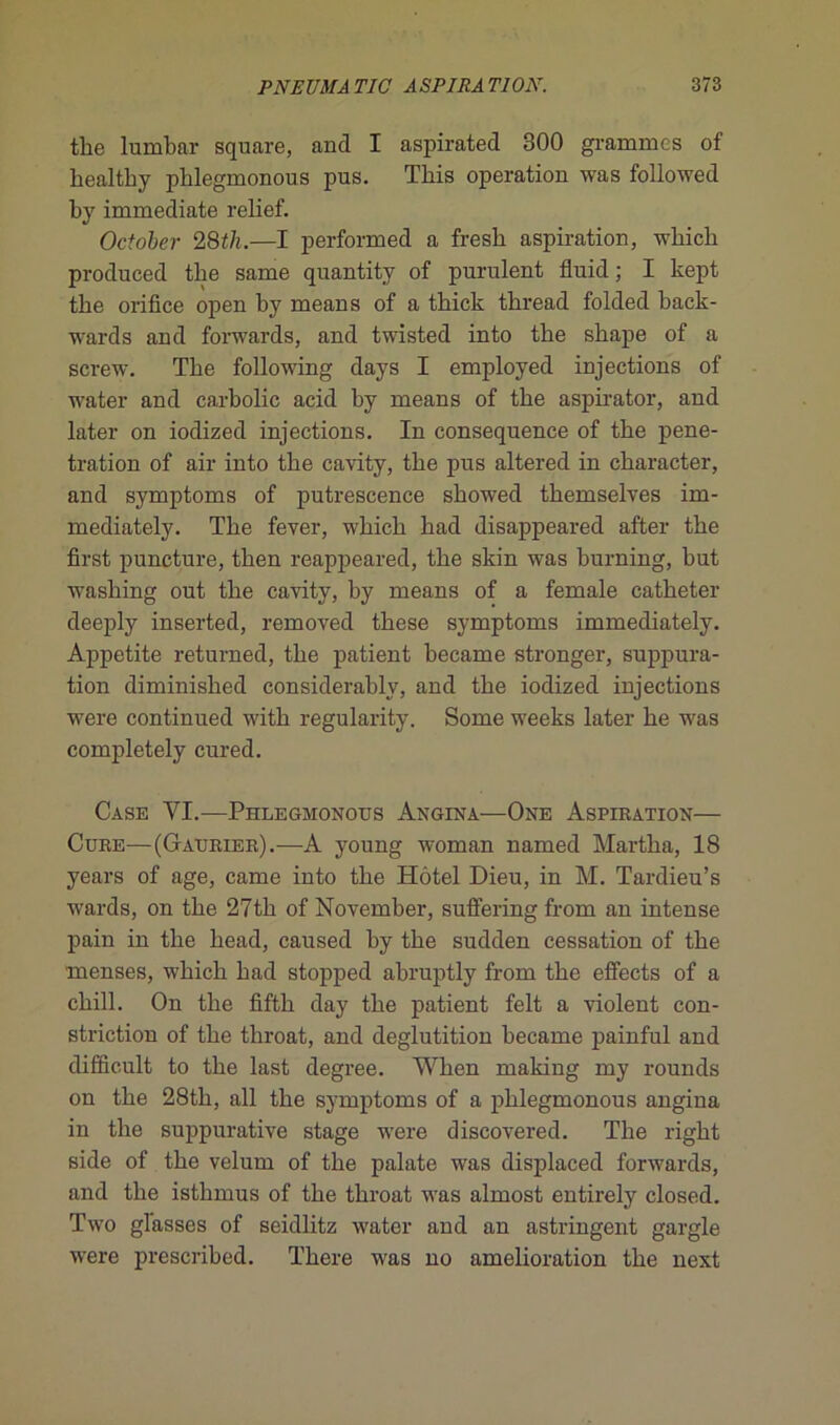 the lumbar square, and I aspirated 300 grammes of bealtby phlegmonous pus. Tliis operation was followed by immédiate relief. October 28th.—I performed a fresb aspiration, wbicb produced tbe same quantity of purulent fluid; I kept the orifice open by means of a thick thread folded back- wards and forwards, and twisted into tbe skape of a screw. Tbe following days I employed injections of water and carbolic acid by means of tbe aspirator, and later on iodized injections. In conséquence of tbe péné- tration of air into tbe cavity, tbe pus altered in cbaracter, and symptoms of putrescence sbowed tbemselves im- mediately. Tbe fever, wbicb bad disappeared after tbe first puncture, tben reappeared, tbe skin was burning, but wasbing out tbe cavity, by means of a female catbeter deeply inserted, removed tbese symptoms immediately. Appetite returned, tbe patient became stronger, suppura- tion diminisbed considerably, and tbe iodized injections were continued witb regularity. Some weeks later be was completely cured. Case YI.—Phlegmonous Angina—One Aspiration— Cure—(Gaurier).—A young woman named Martba, 18 years of âge, came into tbe Hôtel Dieu, in M. Tardieu’s wards, on tbe 27tb of November, suffering from an intense pain in tbe bead, caused by tbe sudden cessation of tbe menses, wbicb bad stopped abruptly from tbe effects of a cbill. On tbe fiftb day tbe patient felt a violent con- striction of tbe throat, and déglutition became painful and difficult to tbe last degree. Wben making my rounds on tbe 28tb, ail tbe symptoms of a phlegmonous angina in tbe suppurative stage were discovered. Tbe rigbt side of tbe vélum of tbe palate was displaced forwards, and tbe istbmus of tbe tbroat was almost entirely closed. Two glasses of seidlitz water and an astringent gargle were prescribed. Tbere was no amelioration tbe next