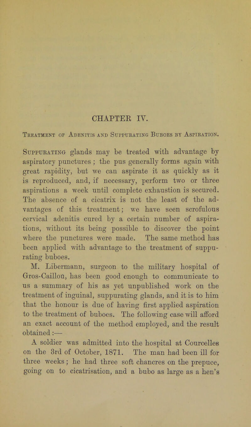 Treatment of Adenitis and Suppurating Buboes by Aspiration. Suppurating glands may be treated witli advantage by aspiratory punctures ; tke pus generally forms again with great rapidity, but we can aspirate it as quickly as it is reproduced, and, if necessary, perform two or tbree aspirations a week until complété exbaustion is secured. Tbe absence of a cicatrix is not tlie least of tbe ad- vantages of this treatment ; we bave seen serofulous cervical adenitis cured by a certain nurnber of aspira- tions, witbout its being possible to discover tbe point wbere tbe punctures were made. Tbe same metbod bas been applied witb advantage to tbe treatment of suppu- rating buboes. M. Libermann, surgeon to tbe military bospital of Gros-Caillou, bas been good enough to communicate to us a summary of bis as yet unpublisbed work on tbe treatment of inguinal, suppurating glands, and it is to bim tliat tbe bonour is due of baving first applied aspiration to tbe treatment of buboes. Tbe following case will afford an exact account of tbe metbod employed, and tbe resuit obtained :— A soldier was admitted into tbe bospital at Courcelles on tbe 3rd of October, 1871. Tbe man bad been ill for tbree weeks ; be bad tbree soft chancres on tbe prepuce, going on to cicatrisation, and a bubo as large as a lien’s