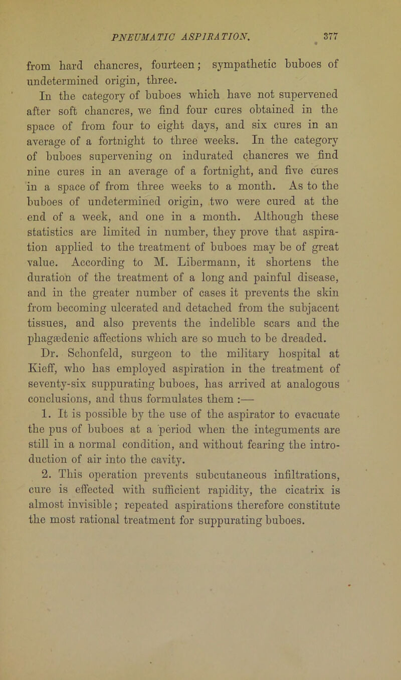 from liard chancres, fourteen ; sympathetic buboes of undetermined origin, three. In the category of buboes which bave not supervened after soft chancres, we find four cures obtained in tbe space of from four to eigbt days, and six cures in an average of a fortnight to three weeks. In tbe category of buboes supervening on indurated chancres we find nine cures in an average of a fortnight, and five cures in a space of from three weeks to a month. As to tbe buboes of undetermined origin, two were cured at tbe end of a week, and one in a month. Although tbese statistics are limited in number, tbey prove tbat aspira- tion applied to tbe treatment of buboes may be of great value. According to M. Libermann, it shortens the duration of tbe treatment of a long and painful disease, and in the greater number of cases it prevents tbe skin from becoming ulcerated and detacbed from tbe subjacent tissues, and also prevents tbe indelible scars and tbe pbagædenic affections wbicb are so mucb to be dreaded. Dr. Schonfeld, surgeon to tbe mibtary hospital at Kieff, wlio bas employed aspiration in tbe treatment of seventy-six suppurating buboes, bas arrived at analogous conclusions, and tbus formulâtes tbem :— 1. It is possible by tbe use of tbe aspirator to evacuate tbe pus of buboes at a period wben the integuments are still in a normal condition, and witbout fearing tbe intro- duction of air into tbe cavity. 2. Tbis operation prevents subeutaneous infiltrations, cure is effected witb sufficient rapidity, tbe cicatrix is almost invisible; repeated aspirations therefore constitute tbe most rational treatment for suppurating buboes.