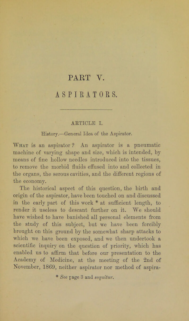 PART Y. ASPIRATOR S. ARTICLE I. History.—General Idea of tbe Aspirator. What is an aspirator ? An aspirator is a pnenmatic machine of varying shape ancl size, which is intended, by means of fine hollow needles introduced into tbe tissues, to remove tlie morbid fluids effused into and collected in tbe organs, tbe serous cavities, and tbe different régions of tbe economy. The bistorical aspect of tbis question, tbe birth and origin of tbe aspirator, bave been touched on and discussed in tbe early part of tbis work * at sufficient lengtb, to render it useless to descant furtber on it. We sbould hâve wished to bave banished ail personal éléments from tbe stndy of this subject, but we bave been forcibly brougbt on tbis ground by tbe somewbat sharp attacks to wliicb we bave been exposed, and we tben undertook a scientific inquiry on tbe question of priority, wbicb has enabled us to affirm tbat before our présentation to tbe Academy of Mcdicine, at tbe meeting of tbe 2nd of November, 1869, neitber aspirator nor metbod of aspira- * See f âge 3 and sequitur.