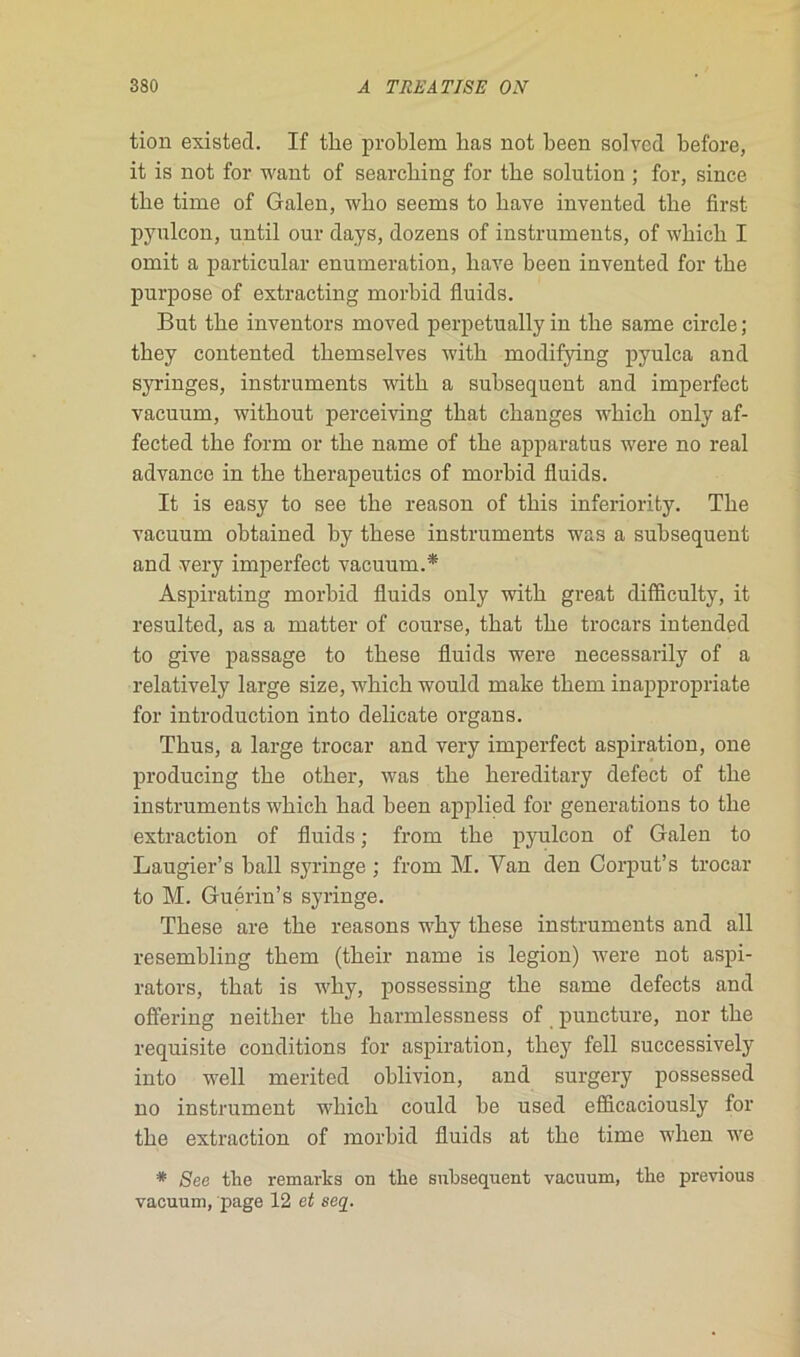 tion existed. If tlie problem bas not been solvcd before, it is not for want of searcbing for tbe solution ; for, since tbe time of Galen, wbo seems to bave invented tbe first pyulcon, until our days, dozens of instruments, of wbicb I omit a particular énumération, bave been invented for tbe purpose of extracting morbid fluids. But tbe inventors moved perpetually in tbe same circle; tbey contented tbemselves witb modifying pyulca and syringes, instruments witb a subséquent and imperfect vacuum, witbout perceiving tbat changes wbicb only af- fected tbe form or tbe name of tbe apparatus were no real advance in tbe tberapeutics of morbid fluids. It is easy to see tbe reason of tbis inferiority. Tbe vacuum obtained by tbese instruments was a subséquent and very imperfect vacuum.* Aspirating morbid fluids only witb great difflculty, it resulted, as a matter of course, tbat tbe trocars intended to give passage to tbese fluids were necessarily of a relatively large size, wbicb would make tbem inappropriate for introduction into délicate organs. Tbus, a large trocar and very imperfect aspiration, one producing tbe otber, was tbe liereditary defect of tbe instruments wbicb bad been applied for générations to tbe extraction of fluids ; frorn tbe pyulcon of Galen to Laugier’s bail syringe ; from M. Yan den Corput’s trocar to M. Guérin’s syringe. Tbese are tbe reasons wby tbese instruments and ail resembling tbem (tbeir name is légion) were not aspi- rators, tbat is wby, possessing tbe same defects and ofîering ueitber tbe barmlessness of puncture, nor tbe requisite conditions for aspiration, tbey fell successively into well merited oblivion, and surgery possessed no instrument wbicb could be used efficaciously for tbe extraction of morbid fluids at tbe time wben we * See tbe remarks on tbe subséquent vacuum, tbe previous vacuum, page 12 et seq.