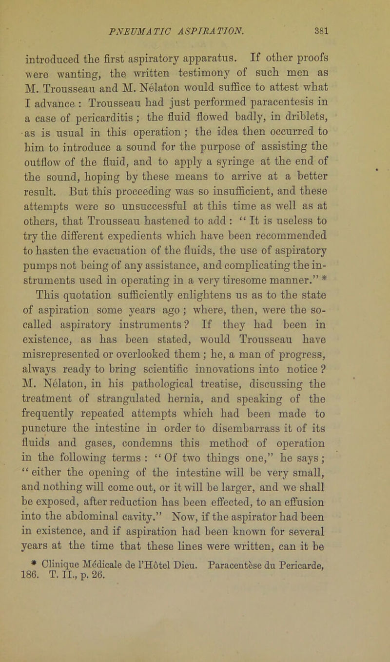 introduced tbe first aspiratory appavatus. If other proofs were wanting, tbe written testimony of sucb men as M. Trousseau and M. Nélaton would suffice to attest wbat I advance : Trousseau liad just performed paracentesis in a case of pericarditis ; tlie fluid flowed badly, in driblets, •as is usual in tliis operation ; tbe idea tben occurred to bim to introduce a Sound for tbe purpose of assisting tbe outflow of tbe fluid, and to apply a syringe at tbe end of tbe Sound, boping by tbese means to arrive at a better resuit. But tbis proceeding was so insuflîcient, and tbese attempts were so unsuccessful at tbis time as well as at otbers, tbat Trousseau bastened to add : “ It is useless to try tbe different expédients wbicb bave been recommended to basten tbe évacuation of tbe fluids, tbe use of aspiratory pumps not being of any assistance, and complicating tbe in- struments used in operating in a very tiresome manner.” * Tbis quotation sufficiently enligbtens us as to tbe State of aspiration some years ago ; wbere, tben, were tbe so- called aspiratory instruments ? If tbey bad been in existence, as bas been stated, would Trousseau bave misrepresented or overlooked tbem ; be, a man of progress, always ready to bring scientific innovations into notice ? M. Nélaton, in bis patbological treatise, discussing tbe treatment of strangulated bernia, and speaking of tbe frequently repeated attempts wbicb bad been made to puncture tbe intestine in order to disembarrass it of its fluids and gases, condemns tbis metbod of operation in tbe following terms : “ Of two tliings one,” be says ; “ eitber tbe opening of tbe intestine will be very small, and notbing will corne out, or it will be larger, and we sball be exposed, after réduction bas been effected, to an effusion into tbe abdominal cavity.” Now, if tbe aspirator bad been in existence, and if aspiration bad been known for several years at tbe time tbat tbese lines were written, can it be * Clinique Médicale de l’Hôtel Dieu. Paracentèse du Péricarde, 186. T. II., p. 26.