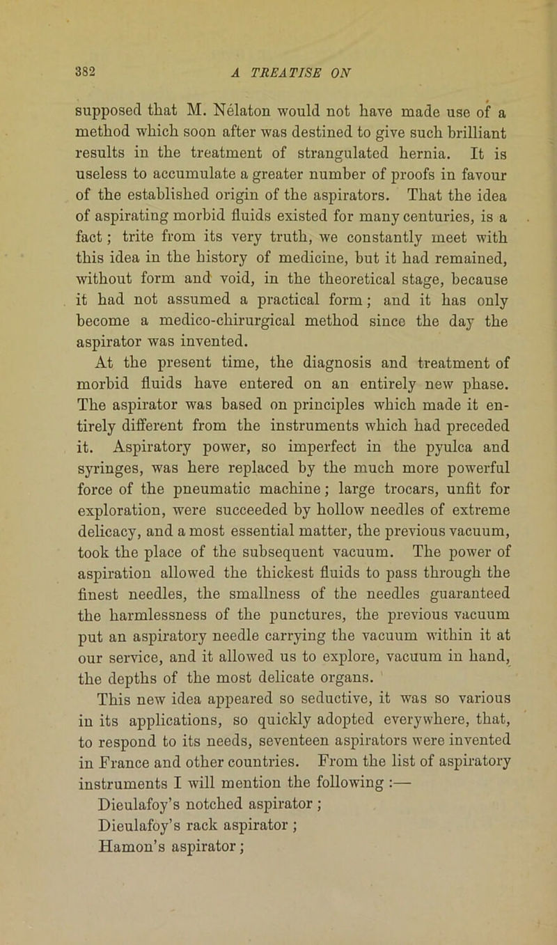 supposée! tliat M. Nélaton would not bave ruade use of a rnetbod whicb soon after was destined to give such brilliant results in tbe treatment of strangulated bernia. It is useless to accumulate a greater number of proofs in favour of tbe establisbed origin of tbe aspirators. Tbat tbe idea of aspirating morbid fluids existed for many centuries, is a fact ; trite frona its ver y trutb, we constantly rneet witb tbis idea in tbe bistory of medicine, but it bad remained, witbout form and void, in tbe tbeoretical stage, because it bad not assumed a practical form ; and it bas only become a medico-cbirurgieal metbod since tbe day tbe aspirator was invented. At tbe présent time, the diagnosis and treatment of morbid fluids bave entered on an entirely new phase. Tbe aspirator was based on principles wbicb made it en- tirely different from tbe instruments wbicb bad preceded it. Aspiratory power, so imperfect in tbe pyulca and syringes, was bere replaced by tbe mucb more powerful force of tbe pneumatic machine ; large trocars, unfit fox- exploration, wei-e succeeded by bollow needles of extreme delicacy, and a most essential matter, tbe pi-evious vacuum, took tbe place of tbe subséquent vacuum. Tbe power of aspiration allowed tbe tbickest fluids to pass tkrough tbe finest needles, tbe smallness of tbe needles guaranteed tbe harmlessness of tbe punctures, tbe previous vacuum put an aspiratory needle carrying tbe vacuum within it at our service, and it allowed us to explore, vacuum in band, tbe deptbs of tbe most délicate organs. Tbis new idea appeared so seductive, it was so various in its applications, so quickly adopted everywhere, tbat, to respond to its needs, seventeen aspirators were invented in France and other countries. From tbe list of aspiratory instruments I will mention tbe following :— Dieulafoy’s notebed aspirator ; Dieulafoy’s rack aspirator ; Hamon’s aspirator ;