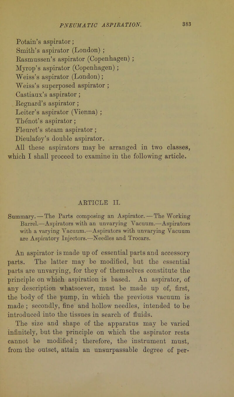 Potain’s aspirator ; Smith’s aspirator (London) ; Rasmussen’s aspirator (Copenhagen) ; Myrop’s aspirator (Copenhagen) ; Weiss’s aspirator (London); Weiss’s superposed aspirator ; Castiaux’s aspirator ; Regnard’s aspirator ; Leiter’s aspirator (Yienna) ; Thénot’s aspirator ; Fleuret’s steam aspirator ; Dieulafoy’s double aspirator. Àll these aspirators may be arranged in two classes, wbicb I sball proceed to examine in tbe following article. ARTICLE II. Suimnary.—The Parts composing an Aspirator.—The Working Barrel.—Aspirators with an unvarying Vacuum.-—Aspirators with a varying Yacuum.—Aspirators with unvarying Vacuum are Aspira tory Injectors.—Needles and Trocars. An aspirator is made up of essential parts and accessory parts. Tbe latter may be modified, but tbe essential parts are unvarying, for they of themselves constitute tbe principle on wbicb aspiration is based. An aspirator, of any description wbatsoever, must be made up of, first, tbe body of tbe pump, in wbicb tbe previous vacuum is made ; secondly, fine and bollow needles, intended to be introduced into tbe tissues in search of fluids. Tbe size and sbape of tbe apparatus may be varied infinitely, but tbe principle on wbicb tbe aspirator rests cannot be modified ; therefore, tbe instrument must, from tbe outset, attain an unsurpassable degree of per-
