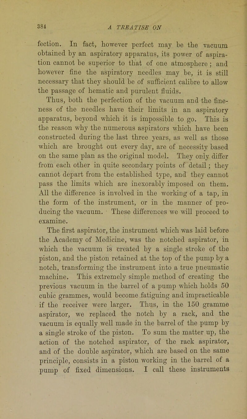 fection. In fact, however perfect may be tbe vacuum obtainecl by an aspiratory apparatus, its power of aspira- tion cannot be superior to tbat of one atmosphère ; and bowever fine tbe aspiratory needles may be, it is still necessary tbat tbey sbould be of sufficient calibre to allow tbe passage of liematic and purulent fluids. Tbus, botb tbe perfection of tbe vacuum and tbe fine- ness of tbe needles bave tbeir limits in an aspiratory apparatus, beyond wbicb it is impossible to go. Tbis is tbe reason wby tbe numerous aspirators wbicb bave been constructed during tbe last tbree years, as well as tbose wbicb are brougbt out every day, are of necessity based on tbe same plan as tbe original model. Tbey oniy differ from eacb otber in quite secondary points of detail ; tbey cannot départ from tbe establisbed type, and tbey cannot pass tbe limits wbicb are inexorably imposed on tbem. Ail tbe différence is involved in tbe working of a tap, in tbe form of tbe instrument, or in tbe manner of pro- ducing tbe vacuum. Tbese différences we will proceed to examine. Tbe first aspirator, tbe instrument wbicb was laid before tbe Academy of Medicine, was tbe notcbed aspirator, in wbicb tbe vacuum is created by a single stroke of tbe piston, and tbe piston retained at tbe top of tbe pump by a notcb, transforming tbe instrument into a true pneumatic machine. Tbis extremely simple metbod of creating tbe previous vacuum in tbe barrel of a pump wbicb bolds 50 cubic grammes, would become fatiguing and impracticable if tbe receiver were larger. Tbus, in tbe 150 gramme aspirator, we replaced tbe notcb by a rack, and tbe vacuum is equally well made in tbe barrel of tbe pump by a single stroke of tbe piston. To sum tbe matter up, tbe action of tbe notcbed aspirator, of tbe rack aspirator, and of tbe double aspirator, wbicb are based on tbe same principle, consists in a piston working in tbe barrel of a pump of fixed dimensions. I call tbese instruments