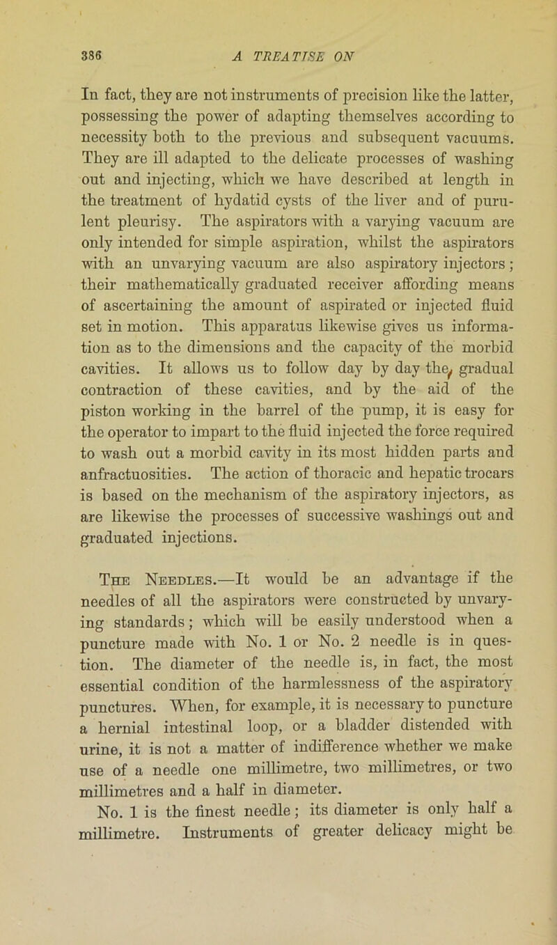 In fact, tliey are not instruments of précision like thé latter, possessing tbe power of adapting tbemselves according to necessity botb to tlie previous and subséquent vacuums. Tbey are ill adapted to tbe délicate processes of wasking out and injecting, wbicb we bave described at length in tbe treatment of bydatid cysts of tbe liver and of puru- lent pleurisy. Tbe aspirators witb a varying vacuum are only intended for simple aspiration, wbilst tbe aspirators witb an unvarying vacuum are also aspiratory injectors ; tbeir matbematically graduated receiver affording means of ascertaining tbe amount of aspirated or injected fluid set in motion. Tbis apparatus likewise gives us informa- tion as to tbe dimensions and tbe capacity of tbe morbid cavities. It allows us to follow day by day tbe,, graduai contraction of tbese cavities, and by tbe aid of tbe piston working in tbe barrel of tbe pump, it is easy for tbe operator to impart to tbe fluid injected tbe force required to wasb out a morbid cavity in its most bidden parts and anfractuosities. Tbe action of tboracic and bepatic trocars is based on tbe mecbanism of tbe aspiratory injectors, as are likewise tbe processes of successive wasbings out and graduated injections. The Needles.—It would be an advantage if tbe needles of ail tbe aspirators were construeted by unvary- ing standards ; wbicb will be easily understood wben a puncture made witb No. 1 or No. 2 needle is in ques- tion. Tbe diameter of tbe needle is, in fact, the most essential condition of tbe barmlessness of tbe aspiratory punctures. Wben, for example, it is necessary to puncture a bernial intestinal loop, or a bladder distended witb urine, it is not a matter of indifférence wbetber we make use of a needle one millimétré, two millimétrés, or two millimétrés and a balf in diameter. No. 1 is tbe finest needle ; its diameter is only balf a millimétré. Instruments of greater delicacy migbt be