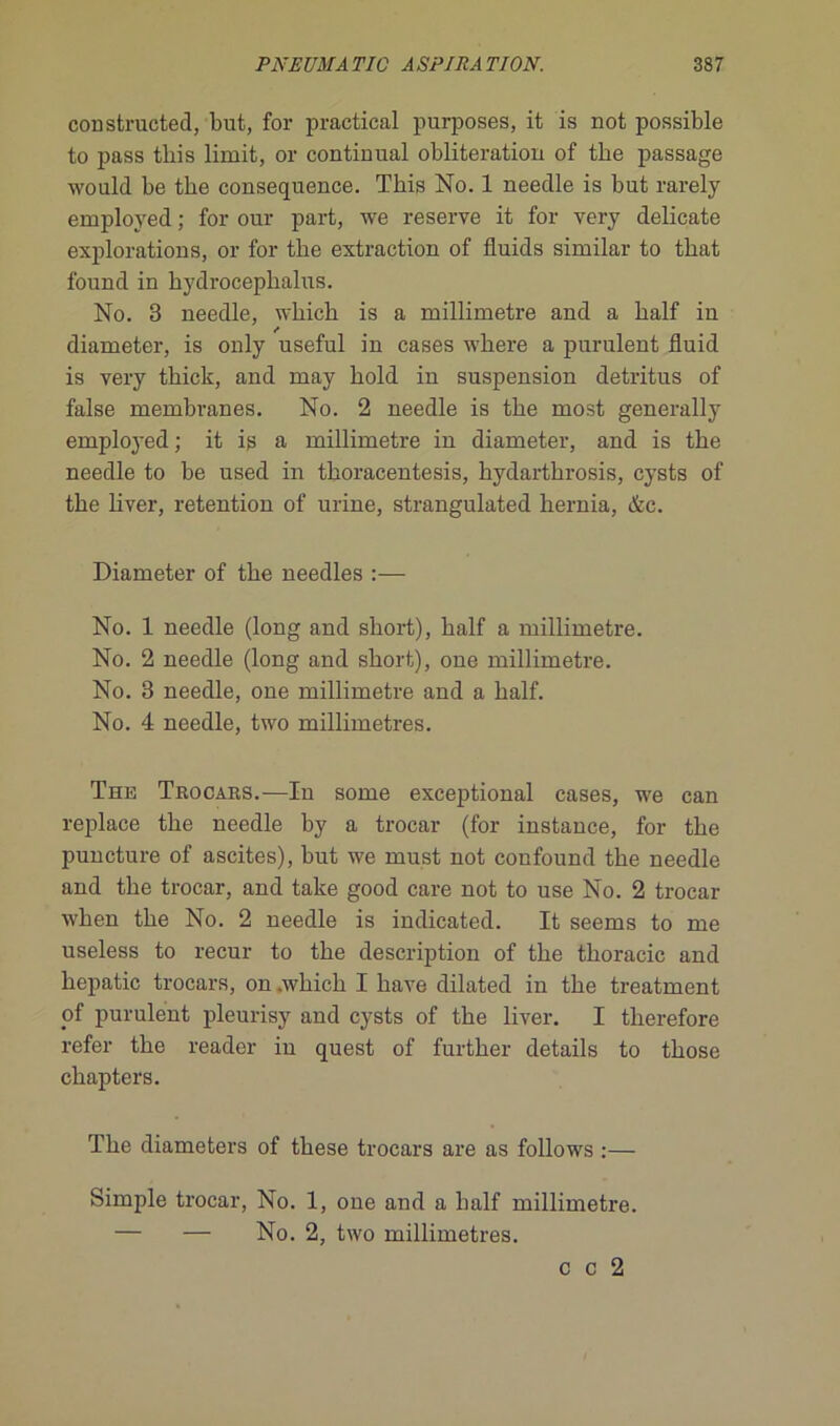 constructed, but, for practical purposes, it is not possible to pass tbis lirait, or continuai oblitération of tbe passage would be tbe conséquence. Tbis No. 1 neeclle is but rarely employed ; for our part, we reserve it for very délicate explorations, or for tbe extraction of fluids similar to tbat found in bydroceplialus. No. 3 needle, wbicb is a millimétré and a balf in diameter, is only useful in cases wbere a purulent fluid is very tbick, and may bold in suspension détritus of false membranes. No. 2 needle is tbe most generally employed ; it is a millimétré in diameter, and is tbe needle to be used in tboracentesis, bydartbrosis, cysts of tbe bver, rétention of urine, strangulated hernia, &c. Diameter of tbe needles :— No. 1 needle (long and sbort), balf a millimétré. No. 2 needle (long and sbort), one millimétré. No. 3 needle, one millimétré and a balf. No. 4 needle, two millimétrés. The Trocars.—In some exceptional cases, we can replace tbe needle by a trocar (for instance, for tbe puncture of ascites), but we must not confound tbe needle and tbe trocar, and take good care not to use No. 2 trocar wben tbe No. 2 needle is indicated. It seems to me useless to recur to tbe description of tbe tboracic and bepatic trocars, on .wbicb I bave dilated in tbe treatment of purulent pleurisy and cysts of tbe liver. I tlierefore refer tbe reader in quest of furtber details to tbose cbapters. Tbe diameters of tbese trocars are as follows :— Simple trocar, No. 1, one and a balf millimétré. — — No. 2, two millimétrés. c c 2