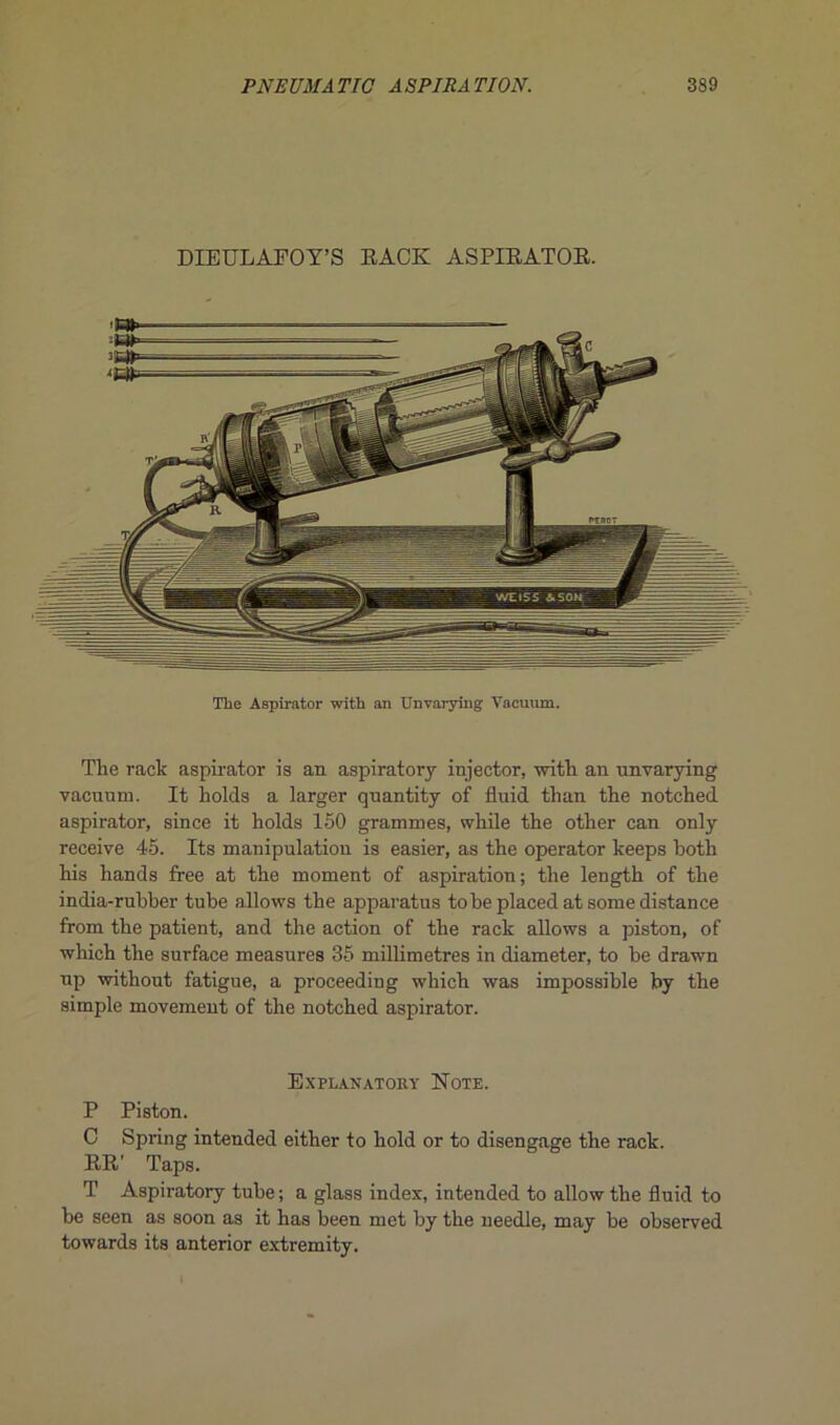 DIEULAFOY’S EACK ASPIEATOE. The Aspirator with an Unvarying Vacuum. The rack aspirator is an aspiratory injector, witlr an unvarying vacuum. It holds a larger qnantity of fluid than the notched aspirator, since it holds 150 grammes, while the other can only receive 45. Its manipulation is easier, as the operator keeps both his hands free at the moment of aspiration; the length of the india-rnhber tube allows the apparatus tobe placed at some distance from the patient, and the action of the rack allows a piston, of which the surface measures 35 millimétrés in diameter, to be drawn np without fatigue, a proceeding which was impossible by the simple movement of the notched aspirator. Explanatohy Note. P Piston. C Spring intended either to liold or to disengage the rack. EE' Taps. T Aspiratory tube ; a glass index, intended to allow the fluid to be seen as soon as it bas been met by the needle, may be observed towards its anterior extremity.