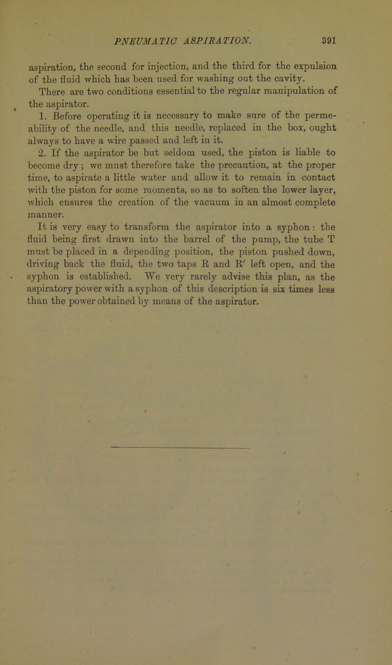 aspiration, the second for injection, and the tliird for the expulsion of the iluid which has been used for washing out the cavity. There are two conditions essential to the regular manipulation of the aspirator. 1. Eefore operating it is necessary to mate sure of the perme- ability of the needle, and this needle, replaced in the box, ought always to bave a wire passed and left in it. 2. If the aspirator be but seldom used, the piston is liable to become dry ; we must therefore take the précaution, at the proper time, to aspirate a little water and allow it to remain in contact with the piston for some moments, so as to soften the lower layer, which ensures the création of the vacuum in an almost complété manner. It is very easy to transform the aspirator into a syphon : the fluid being first drawn into the barrel of the pnmp, the tube T must be placed in a depending position, the piston pushed down, driving back the fluid, the two taps R and R/ left open, and the syphon is established. We very rarely advise this plan, as the aspiratory power with a syphon of this description is six times less than the power obtainéd by means of the aspirator.