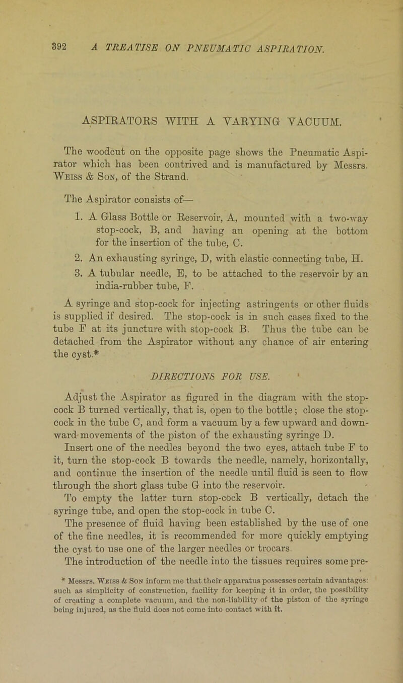 A TREATISE ON PNEUMATIC ASPIRATION. ASPIRATORS WITH A YARYING YACUTTM. The woodcut on the opposite page shows the Pneumatic Aspi- rator which has heen contrived and is manufactured by Messrs. Weiss & Son, of the Strand. The Aspirator consists of— 1. A Glass Bottle or Réservoir, A, mounted with a two-way stop-code, B, and liaving an opiening at the bottom for the insertion of the tube, 0. 2. An exhausting syringe, D, with elastie connecting tube, H. 3. A tubular needle, E, to be attached to the réservoir by an india-rubber tube, E. A syringe and stop-coek for injecting astringents or other fiuids is supplied if desired. The stop-cock is in sucli cases fixed to the tube F at its juncture with stop-cock B. Thus the tube can be detached from the Aspirator without any chance of air entering the cyst* DIRECTIONS FOR USE. Adjust the Aspirator as figured in the diagram with the stop- cock B turned vertically, that is, open to the bottle ; close the stop- cock in the tube C, and form a vacuum by a few upward and down- ward movements of the piston of the exhausting syringe D. Insert one of the needles beyond the two eyes, attach tube F to it, turn the stop-cock B towards the needle, namely, horizontally, and continue the insertion of the needle until fluid is seen to flow through the short glass tube G into the réservoir. To empty the latter turn stop-cock B vertically, detach the syringe tube, and open the stop-cock in tube 0. The presence of fluid having been established by the use of one of the fine needles, it is recommended for more quickly emptying the cyst to use one of the larger needles or trocars. The introduction of the needle into the tissues requires some pre- * Messrs. Weiss & Son inform me that their apparatus possesses certain advantages: such as simplicity of construction, facility for keeping it in order, the possibility of ereating a complété vacuum, and the non-liability of the piston of the syringe heing injured, as the fluid does not corne into contact with it.