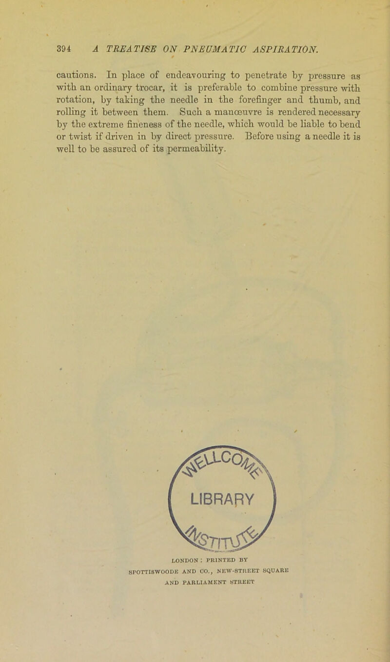 cautions. In place of endeavouritig to penetrate by pressure as witb an ordinary trocar, it is préférable to combine pressure with rotation, by taking tbe needle in tbe forefinger and thumb, and rolling it between them. Sucb a maaœuvre is rendered necessary by the extreme fineness of tbe needle, wliich would be liable to bend or twist if driven in by direct pressure. Before using a needle it is well to be assured of its permeability. LONDON : PR1NTED BY SPOTTISWOODE AND CO., NEW-STUEET SQUARE AND PARLIAMENT STREET