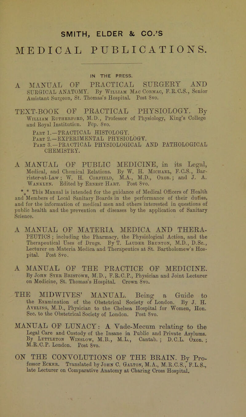MEDICAL PUBLICATIONS. IN THE PRESS. A MANUAL OF PRACTICAL SURGERY AND SURGICAL ANATOMY. By William Mac Cormac, F.R.C.S., Senior Assistant Surgeon, St. Thomas’s Hospital. Post 8vo. TEXT-BOOK OF PRACTICAL PHYSIOLOGY. By William Rutherford, M.D., Professor of Physiology, King’s College and Royal Institution. Fcp. 8yo. Part 1.-PRACTICAL HISTOLOGY. Part 2.—EXPERIMENTAL PHYSIOLOGY. Part 3.—PRACTICAL PHYSIOLOGICAL AND PATHOLOGICAL CHEMISTRY. A MANUAL OF PUBLIC MEDICINE, in its Legal, Medical, and Chemical Relations. By W. H. Michael, F.C.S., Bar- rister-at-Law ; W. H. Corfield, M.A., M.D., Oxon. ; and J. A. Wanklyn. Edited by Ernest Hart. Post 8vo. U* This Manual is intended for tlie guidance of Medical Officers of Health and Memhers of Local Sanitary Boards in the performance of their duties, and for the information of medical men and others interested in questions of public health and the prévention of diseases by the application of Sanitary Science. A MANUAL OF MATERIA MEDICA AND THERA- PEUTICS ; including the Pharmacy, the Physiological Action, and the Tberapeutical Uses of Drugs. By T. Lauder Brcnton, M.D., D.Sc., Lecturer on Materia Medica and Therapeuties at St. Bartholomew’s Hos- pital. Post 8vo. A MANUAL OF THE PRACTICE OF MEDICINE. By John Syer Bristowe, M.D., F.R.C.P., Physician and Joint Lecturer on Medicine, St. Thomas’s Hospital. Crown 8vo. THE MIDWIYES’ MANUAL. Being a Guide to the Examination of the Obstétrical Society of London. By J. H. Aveling, M.D., Physician to the Chelsea Hospital for Women, Hon. Sec. to the Obstétrical Society of London. Post 8vo. MANUAL OF LUNACY : A Vade-Mecum relating to the Legal Care and Custody of the Insane in Public and Private Asylums. By Lyttleton Winslow, M.B., M.L., Cantab. ; D.C.L. Oxon. ; M.R.C.P. London. Post 8vo. ON THE CONVOLUTIONS OF THE BRAIN. By Pro- fessor Eckkr. Translated by John C. Galton, M.A., M.R.C.S., F.L.S., late Lecturer on Comparative Anatomy at Charing Cross Hospital.