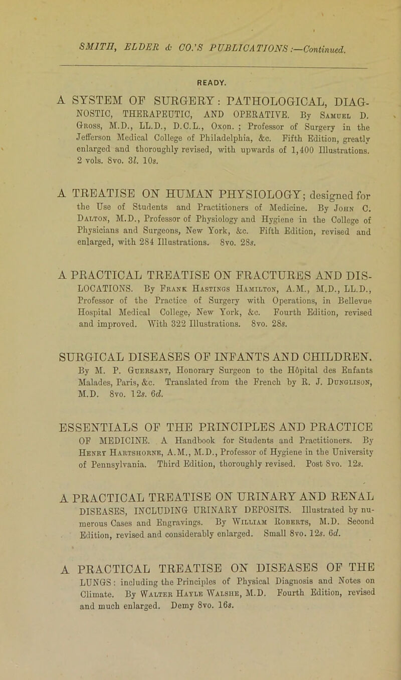 SMITH, ELDER & CO.’S PUBLICATIONS .—Continued. READY. A SYSTEM OF SURGERY : PATHOLOGICAL, DIAG- NOSTIC, THERAPEDTIC, AND OPERATIVE. By Samuel D. Gross, M.D., LL.D., D.C.L., Oxon. ; Professor of Sargery in the Jefferson Medical College of Philadelphia, &c. Fifth Edition, greatly enlarged and thoroughly revised, with upwards of 1,400 Illustrations. 2 vols. 8vo. 31. 10s. A TREATJ.SE ON HUMAN PHYSIOLOGY; designed for the Use of Students and Practitioners of Medicine. By John C. Dalton, M.D., Professor of Physiology and Hygiene in the College of Physicians and Surgeons, New York, &e. Fifth Edition, revised and enlarged, with 2S4 Illustrations. 8vo. 28s. A PRACTICAL TREATISE ON FRACTURES AND DIS- LOCATIONS. By Frank Hastings Hamilton, A.M., M.D., LL.D., Professor of the Practice of Surgery with Operations, in Bellevue Hospital Medical College,- New York, &e. Fourth Edition, revised and improved. With 322 Illustrations. 8vo. 28s. SURGICAL DISEASES OF INFANTS AND CHILDREN. By M. P. Güersant, Honorary Surgeon to the Hôpital des Enfants Malades, Paris, &c. Translated from the French by R. J. Dunglison, M.D. 8vo. 12a. 6cZ. ESSENTIALS OF THE PRINCIPLES AND PRACTICE OF MEDICINE. A Handbook for Students and Practitioners. By Henry Hartshorne, A.M., M.D., Professor of Hygiene in the University of Pennsylvania. Third Edition, thoroughly revised. Post 8vo. 12s. A PRACTICAL TREATISE ON URINARY AND RENAL DISEASES, INCLUDING URINARY DEPOSITS. Illustrated by nu- merous Cases and Engravings. By William Roberts, M.D. Second Edition, revised and considerably enlarged. Small 8vo. 12s. 6d. A PRACTICAL TREATISE ON DISEASES OF THE LUNGS: including the Principles of Physical Diaguosis and Notes on Climate. By Walter Hayle Walsiie, M.D. Fourth Edition, revised and much enlarged. Demy 8vo. 16s.
