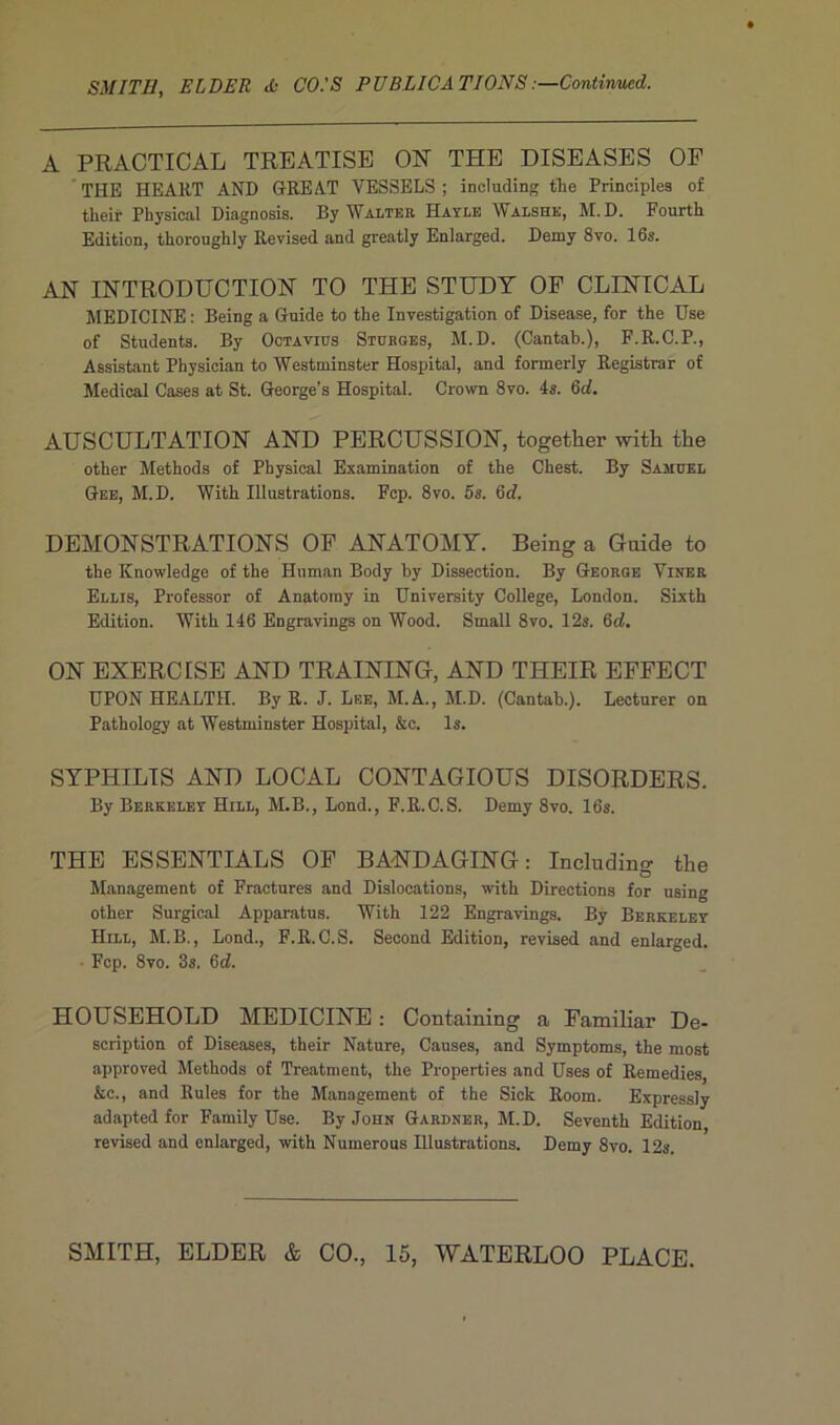 A PRACTICAL TREATISE ON THE DISEASES OF THE HEART AND GREAT VESSELS ; ineluding tîic Principles of their Physical Diagnosis. By Walter Hayle Walshe, M.D. Fourth Edition, tlioroughly Revised and greatly Enlarged. Demy 8vo. 16s. AN INTRODUCTION TO THE STUDY OF CLINICAL MEDICINE : Being a Guide to the Investigation of Disease, for the Use of Students. By Ootavius Sturges, M.D. (Cantab.), F.R.C.P., Assistant Physician to Westminster Hospital, and formerly Registrar of Medical Cases at St. George’s Hospital. Crown 8vo. 4s. 6d. AUSCULTATION AND PERCUSSION, together with the other Methods of Physical Examination of the Chest. By Samuel Gee, M.D. With Illustrations. Fcp. 8vo. 5s. 6d. DEMONSTRATIONS OF ANATOMY. Being a Guide to the Knowledge of the Hnman Body by Dissection. By George Viner Ellis, Professor of Anatomy in University College, London. Sixth Edition. With 146 Engravings on Wood. Small 8vo. 12s. 6d. ON EXERCISE AND TRAINING, AND THEIR EFFECT UPON HEALTH. By R. J. Lee, M.A., M.D. (Cantab.). Lecturer on Pathology at Westminster Hospital, &c. ls. SYPHILIS AND LOCAL CONTAGIOUS DISORDERS. By Berkeley Hill, M.B., Lond., F.R.C.S. Demy 8vo. 16s. THE ESSENTIALS OF BANDAGING : Ineluding the Management of Fractures and Dislocations, with Directions for using other Surgical Apparatus. With 122 Engravings. By Berkeley Hill, M.B., Lond., F.R.C.S. Second Edition, revised and enlarged. Fcp. 8vo. 3s. 6tZ. HOUSEHOLD MEDICINE : Containing a Familiar De- scription of Diseases, their Nature, Causes, and Symptoms, the most approved Methods of Treatment, the Properties and Uses of Remedies, &c., and Rules for the Management of the Sick Room. Expressly adapted for Family Use. By John Gardnbr, M.D. Seventh Edition, revised and enlarged, with Numerous Illustrations. Demy 8vo. 12s. SMITH, ELDER & CO., 15, WATERLOO PLACE.