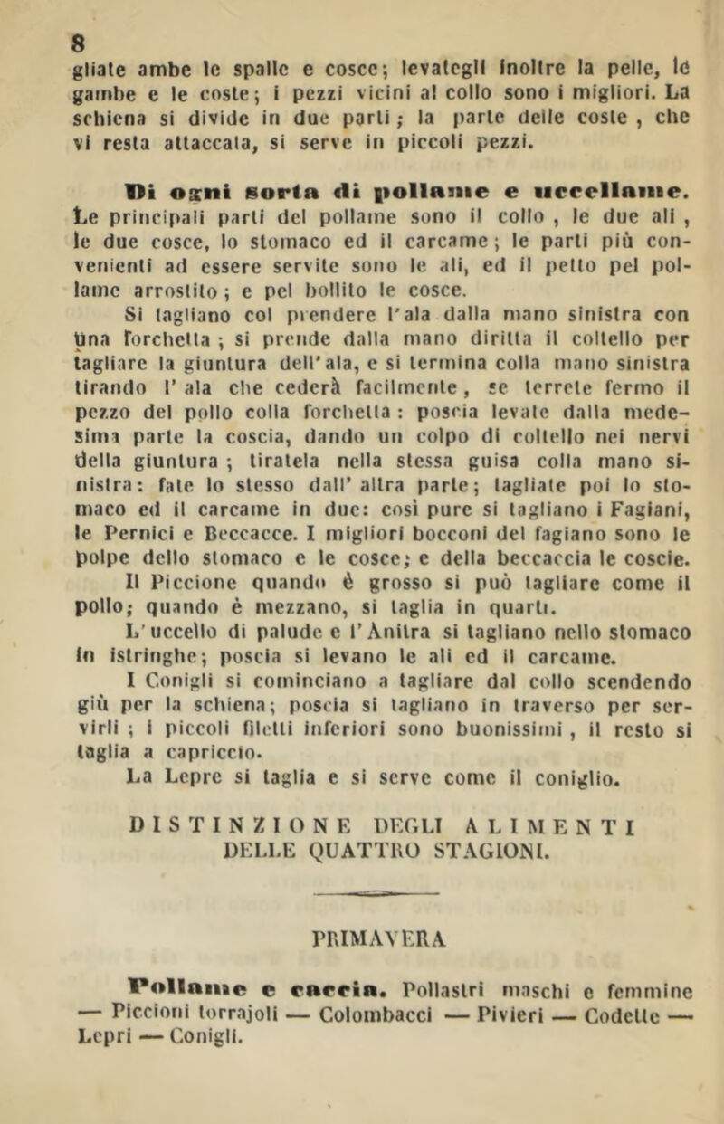 gliate ambe le spalle e cosce; levategli Inoltre la pelle, Id gambe e le coste; I pezzi vicini al collo sono i migliori. La schiena si divide in due parli ; la parte delle coste , che vi resta attaccala, si serve in piccoli pezzi. ni osni sorta di |>ollaiiie e iicrelinnie. Le principali parli del pollame sono il collo , le due ali , le due cosce, lo stomaco ed il carcame ; le parli più con- venienti ad essere servite sono le ali, ed II petto pel pol- lame arrostilo ; e pel bollilo le cosce. Si tagliano col prendere l'ala dalla mano sinistra con Una rorchcita ; si prende dalla rnano diritta il coltello per tagliare la giuntura dell'ala, c si termina colla mano sinistra tirando I’ ala che cederà racilmcnle, se terrete fermo il pezzo del pollo colla forchetta ; poscia levale dalla mede- simi parte la coscia, dando un colpo di coltello nei nervi della giuntura ; tiratela nella stessa guisa colla mano si- nistra: fntc lo stesso dall’altra parte; tagliale poi lo sto- maco ed il carcame in due: così pure si tagliano i Fagiani, le Pernici e Beccacce. I migliori bocconi del fagiano sono le polpe dello stomaco e le cosce; e della beccaccia le coscie. Il Piccione quando è grosso si può tagliare come il pollo; quando è mezzano, si taglia in quarti. L'uccello di palude c l’Ànitra si tagliano nello stomaco in istringhe; poscia si levano le ali cd il carcame. I Conigli si cominciano a tagliare dal collo scendendo giù per la schiena; poscia si tagliano in traverso per ser- virli ; i piccoli riletti inferiori sono buonissimi, il resto si taglia a capriccio. La Lepre si taglia e si serve come il coniglio. DISTINZIONE DEGLI ALIMENTI DELLE QUATTRO STAGIONI. PRIMAVERA 1*«»llnnie e rnrrin. Pollastri maschi c femmine ■— Piccioni torrajoli — Colombacci — Pivieri — Codette — Lepri — Conigli.