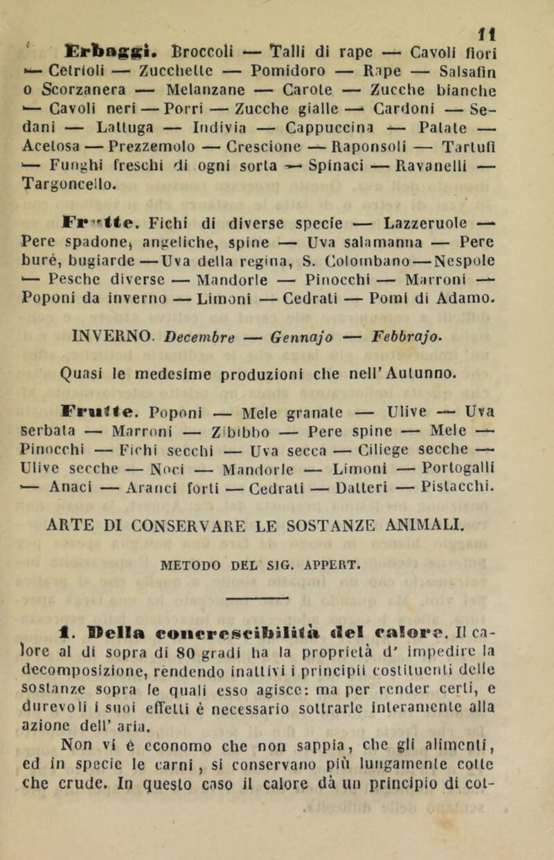 ' Eirbi»8:g;i. Broccoli — Talli di rape — Cavoli fiori Cetrioli — Zucclielle — Pomidoro — Rape — Salsafln 0 Scorzanera — Melanzane — Carole — Zucche bianche •— Cavoli neri — Porri — Zucche gialle —» Cardoni — Se- dani — Lattuga — Indivia — Cappuccina — Palale — Acetosa — Prezzemolo — Crescione — Raponsoli — Tartufi '— Funghi freschi di ogni sorta Spinaci — Ravanelli — Targoncello. Fr’^tte. Fichi di diverse specie — Lazzcruole — Pere spadone» angeliche, spine — Uva salamanna — Pere buré, bugiarde—Uva della regina, S. Colombano — Nespole '— Pesche diverse — Mandorle — Pinocchi — Marroni —- Poponi da inverno — Limoni —Cedrali — Pomi di Adamo. INVERNO. Decembre — Gennajo — Febbrajo. Quasi le medesime produzioni che nell’Autunno. Fruite. Poponi — Mele granale — Ulive — Uva serbala — Marroni — Zibibbo — Pere spine — Mele — Pinocchi — Fichi secchi — Uva secca — Ciliege secche — Ulive secche — Noci — Mandorle — Limoni — Portogalli '— Anaci — Aranci forti — Cedrali — Datteri — Pistacchi. ARTE DI CONSERVARE LE SOSTANZE ANIMALI. METODO DEL SIG. APPEDT. 1. Velia coiicret^cibìlità ilei calore. Il ca- lore al di sopra di 80 gradi ha la proprietà d' impedire la decomposizione, rendendo inattivi i principii costituenti delle sostanze sopra le quali esso agisce: ma per render certi, e durevoli i suoi elTelli è necessario sottrarle inleramcnle alla azione dell’ aria. Non vi é economo che non sappia, che gli alimenti, ed in specie le carni, si conservano più lungamente colle che crude. In questo caso il calore dà un principio di col-