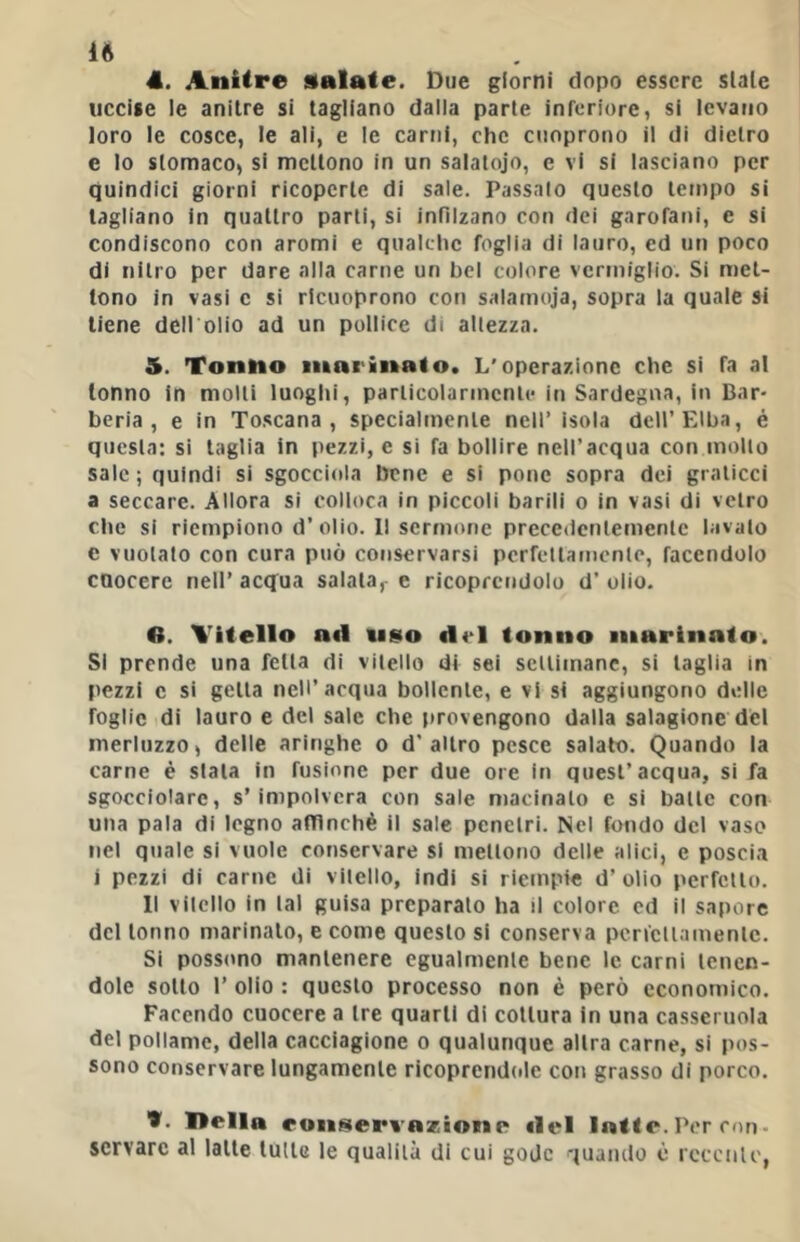 4. Anitre salate. Due giorni dopo essere siale uccise le anitre si tagliano dalla parte inreriure, si levano loro le cosce, le ali, e le carni, che cuoprono il di dietro e lo stomaco, si mettono in un salatojo, e vi si lasciano per quindici giorni ricoperte di sale. Passalo questo tetnpo si tagliano In quattro parli, si infilzano con dei garofani, e si condiscono con aromi e qualclic foglia di lauro, ed un poco di nitro per dare alla carne un bel colore vermiglio. Si met- tono in vasi c si ricuoprono con salamoja, sopra la quale si tiene dell'olio ad un pollice di allezza. 5. Tonno innrinalo. L'operazione che si fa al tonno in molli luoghi, parlicolarinenlc in Sardegna, in Bar* berla, e in Toscana, specialmente nell’ isola dell’Elba, é questa: si taglia in pezzi, e si fa bollire nell’acqua con mollo sale; quindi si sgocciola bene e si pone sopra dei graticci a seccare. Allora si colloca in piccoli barili o in vasi di vetro che si riempiono d’olio. 11 sermone precedentemente lavato e vuotato con cura può conservarsi pcrfellamcnle, facendolo cuocere nell’ acq^ua salata,- e ricoprendolo d’ olio. B. Vitello ad ui»o del tonno marinato. SI prende una fetta di vitello di sei sclliinane, si taglia in pezzi c si getta nell’acqua bollente, e vi si aggiungono delle foglie di lauro e del sale che |»rovengono dalla salagione del merluzzo, delle aringhe o d’altro pesce salato. Quando la carne è stala in fusione per due ore in quest’acqua, si fa sgocciolare, s’impolvera con sale macinalo e si balle con una pala di legno alTInchè il sale penetri. Nel fondo del vaso nel quale si vuole conservare si mettono delle alici, c poscia i pezzi di carne di vitello, indi si riempie d’ olio perfetto. Il vilcllo in tal guisa preparalo ha il colore ed il sapore del tonno marinalo, e come questo si conserva pencllamenic. Si posscmo mantenere egualmente bene le carni tenen- dole sotto r olio : questo processo non è però economico. Facendo cuocere a tre quarti di coltura in una casseruola del pollame, della cacciagione o qualunque altra carne, si pos- sono conservare lungamente ricoprendole con grasso di porco. t. Itella ronseri azioRip del Per con- servare al latte tulle le qualità di cui gode quando è rcccnlc,