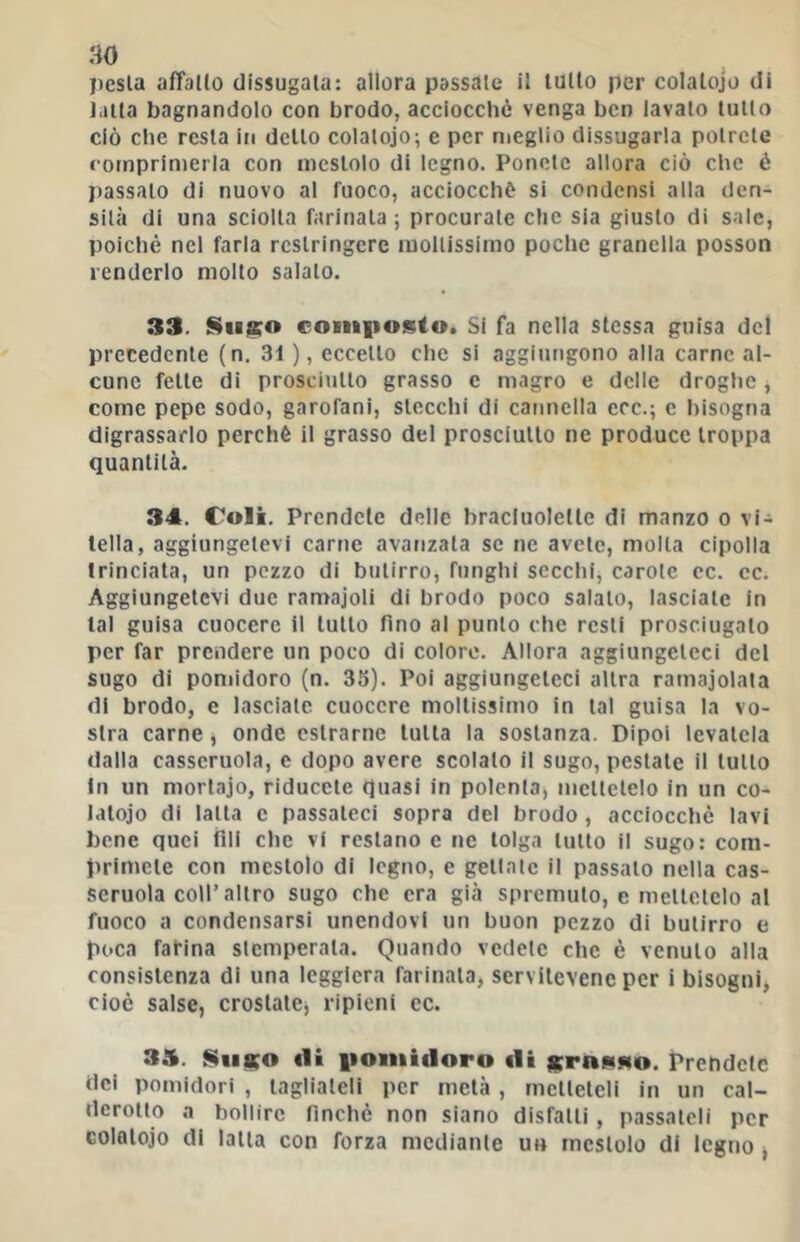 pesta afTallo dissugala: allora passale il lutto per colalojo di latta bagnandolo con brodo, acciocché venga ben iavalo lutto ciò che resta in dello colalojo; e per meglio dissugarla potrete comprimerla con mestolo di legno. Ponete allora ciò che é passalo di nuovo al fuoco, acciocché si condensi alla den- sità di una sciolta farinata; procurale che sia giusto di sale, poiché nel farla restringere mollissimo poche granella posson renderlo molto salato. 33. Sinico comiiosto. Si fa nella stessa guisa del precedente (n. 31 ), eccello che si aggiungono alia carne al- cune felle di prosciutto grasso c magro e delle droghe, come pepe sodo, garofani, stecchi di cauneila ecc.; c bisogna digrassarlo perchè il grasso del prosciutto ne produce troppa quantità. 34. Coli. Prendete delie bracluolette di manzo o vi- tella, aggiungetevi carne avanzala se ne avete, molla cipolla trinciata, un pezzo di butirro, funghi secchi, carole cc. cc. Aggiungetevi due ramajoli di brodo poco salalo, lasciale in tal guisa cuocere il lutto fino al punto che resti prosciugalo per far prendere un poco di colore. Allora aggiungeteci del sugo di pomidoro (n. 35). Poi aggiungeteci altra ramajolata di brodo, e lasciate cuocere mollissimo in tal guisa la vo- stra carne, onde cslrarne tutta la sostanza. Dipoi levatela dalla casseruola, e dopo avere scolalo il sugo, pestale il lutto In un mortajo, riducete quasi in polenla, mettetelo in un co- latoio di latta c passateci sopra del brodo, acciocché lavi bene quei fili che vi restano e ne tolga lutto il sugo: com- primele con mestolo di legno, e geliate il passalo nella cas- seruola coll’altro sugo che era già spremuto, e mellclelo al fuoco a condensarsi unendovi un buon pezzo di butirro e poca farina stemperala. Quando vedele che è venuto alla consistenza di una leggiera farinata, servilevenc per i bisogni, cioè salse, crostale, ripieni cc. 35. Sti«o ili iioiuidoro «li srniiMo. Prendete dei pomidori , tagliateli per metà, mcllelcli in un cal- derotto a bollire finché non siano disfalli , passateli per Golalojo di latta con forza mediante un mestolo di legno ,