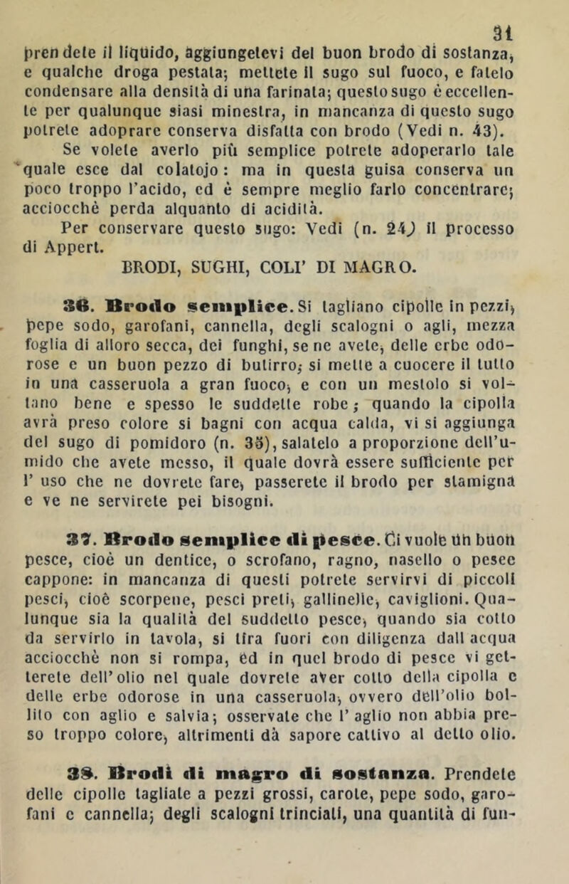 3Ì tiren dele il liquido, aggiungetevi del buon brodo di sostanza^ e qualche droga pestala; mettete il sugo sul fuoco, e fatelo condensare alla densità di una farinata; questo sugo è eccellen- te per qualunque siasi minestra, in mancanza di questo sugo potrete adoprare conserva disfatta con brodo (Vedi n. 43). Se volete averlo più semplice potrete adoperarlo tale ‘quale esce dal colatoio: ma in questa guisa conserva un poco troppo l’acido, ed è sempre meglio farlo concentrare; acciocché perda alquanto di acidità. Per conservare questo sugo: Vedi (n. 24J il processo di Appert. BRODI, SUGHI, COLI’ DI MAGRO. 36. Brodo seni|ilice. Si tagliano cipolle in pezzi) pepe sodo, garofani, cannella, degli scalogni o agli, mezza foglia di alloro secca, dei funghi, sene avete, delle erbe odo- rose e un buon pezzo di butirro,- si mette a cuocere il tutto in una casseruola a gran fuoco, e con un mestolo si vol- tano bene e spesso le suddette robe,- quando la cipolla avrà preso colore si bagni con acqua calda, vi si aggiunga del sugo di pomidoro (n. 35), salatelo a proporzione deH’u- mido che avete messo, il quale dovrà essere suftìcicntc per r uso che ne dovrete fare, passerete il brodo per stamigna e ve ne servirete pei bisogni. 39. Brodo semplice di fiesce. Gi vuole Oh buon pesce, cioè un dentice, o scrofano, ragno, nasello o pesce cappone: in mancanza di questi potrete servirvi di piccoli pesci, cioè scorpene, pesci preti, gallinelle, caviglioni. Qua- lunque sia la qualità del suddetto pesce, quando sia cotto da servirlo in tavola, si lira fuori con diligenza dall acqua acciocché non si rompa, éd in quel brodo di pesce vi get- terete dell’olio nel quale dovrete aver cotto della cipolla c delle erbe odorose in una casseruola, ovvero dell’olio bol- lilo con aglio e salvia; osservale che l’aglio non abbia pre- so troppo colore, altrimenti dà sapore cattivo al dello olio. 36. Brodi di magro di sostanza. Prendete delle cipolle tagliale a pezzi grossi, carole, pepe sodo, garo- fani c cannella; degli scalogni trinciali, una quantità di fuiH