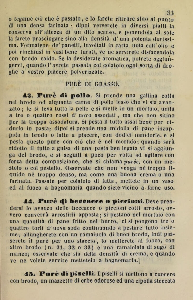 0 legame ciò che è passalo, e Io farelc rilirare sino al punto di una densa farinata dipoi verserete in diversi pialli la conserva all’altezza di un dito scarso, e ponendola al sole la farete prosciugare sino alia densità d’ una polcnla durissi- ma. Formatene de’panelli, involtali incarta Unta coll’olio e poi rinchiusi in vasi bene turali, ve ne servirete disfacendola con brodo caldo. Se la desiderale aromatica, potrete aggiun- gervi, quando l’avrete passala col colatoio ogni sorta di dro- ghe a vostro piacere polverizzale. PURÈ DI GRASSO. 43. Purè tli pollo. Si prende una gallina colla nel brodo od alquanta carne di pollo lesso che vi sia avan- zalo ; le si leva tutta la pelle e si mette in un mortaio, unita a tre o quattro rossi d’ uovo assodali, ma che non sitino per la troppa assodalura. Si pesta il lutto assai bene per ri- durlo in pasta; dipoi si prende una midolla di pane inzup- pata in brodo o latte a piacere, con dodici mandorle, e si pesta questo pure con ciò che è nel mortaio; quando sarà ridotto il lutto a guisa di una pasta ben legala vi si aggiun- ga del brodo, e si seguili a poco per volta ad agitare con forza della composizione, che si chiama purée, con un me- stolo 0 col pestello. Osservale che non venga nè troppo li- quido nè troppo denso, ma come una buona crema o una farinata. Passate per colatolo di latta, mellele in un vaso ed al fuoco a bagnomaria quando siete vicino a farne uso. 44. Purè beccacce o |ticeioni. Deve pren- dersi Io avanzo delle beccacce o piccioni colli arrosto, ov- vero converrà arrostirli apposta; si pestano nel mortaio con una quantità di pane fritto nel burro, ci si pongono tre o quattro torli d’uova sode continuando a pestare lutto insie- me; allungherete con un ramaiuolo di buon brodo, indi pas- serete il purè per uno slaccio, lo metterete al fuoco, con altro brodo (n. 31, 32 o 33) e una ramaiolata di sugo di manzo; osservale che sia della densità di crema, e quando ve ne volete servire mettetelo a bagnomaria.' 45. Purè «fli piselli. I piscili si mctlono a cuocere con brodo, un mazzetto di erbe odorose ed una cipolla steccala