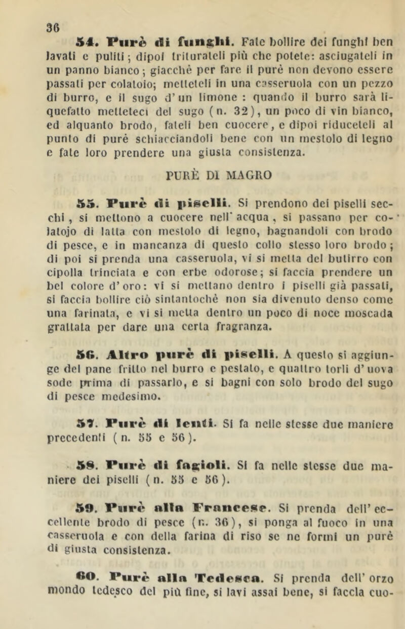 54. FiirÀ di fungili. Fate bollire dei funghi ben lavali e puliti; dipoi Iriluralcli più che potete: asciugateli in un panno bianco; giacctiè per fare il purè non devono essere passali per colatoio; melleteli in una casseruola con un pezzo di burro, e il sugo d’un limone : quando il burro sarà li- quefatto melleleci del sugo ( n. 32), un poco di vin bianco, ed alquanto brodo, fateli ben cuocere, e dipoi riduceteli al punto di purè schiacciandoli bene con >in mestolo di legno e fate loro prendere una giusta consistenza. PURÈ DI MAGRO 55. Purè di |iisclli. Si prendono dei piselli sec- chi , si mettono a cuocere nell' acqua , si passano per co- • lalojo di latta con mestolo di legno, bagnandoli con brodo di pesce, e in mancanza di questo collo stesso loro brodo ; di poi si prenda una casseruola, vi si metta del butirro con cipolla trinciala e con erbe odorose; si faccia prendere un bel colore d’oro: vi si mettano dentro i piselli già passali, si faccia bollire ciò sintantoché non sia divenuto denso come una farinata, c vi si metta dentro un poco di noce moscada grattala per dare una certa fragranza. 5G. AKro |t<irè di iiiselli. A questo si aggiun- ge del pane fritto nel burro c pestalo, c quattro torli d’uova sode ffrima di passarlo, e si bagni con solo brodo del sugo di pesce medesimo. 57. Purè di lenti. Si fa nelle stesse due maniero prccedenli ( n. 65 e 56). • 59. Purè di fnicioli. SI fa nelle stesse due ma- niere dei piselli (n. 55 c 56). 5». Purè nllB Frnucesr. Si prenda dell’ cc- ccllenle brodo di pesce (n. 36), si ponga al fuoco in una casseruola e con della farina di riso se ne formi un purè ùi giusta consistenza. Purè all» Tedesca. SI prenda dell’ orzo mondo tedesco del più fine, si lavi assai bene, si faccia cuo-