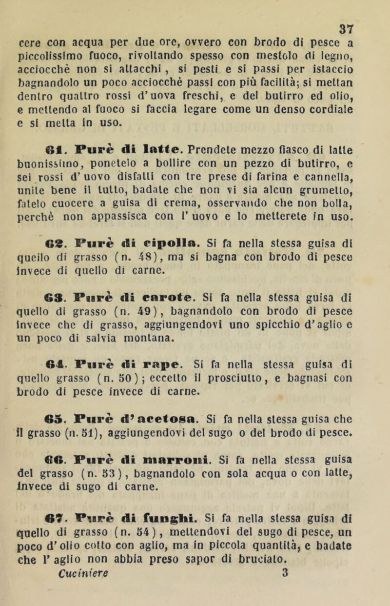 cere con acqua per due ore, ovvero con brodo di pesce a piccolissimo fuoco, rivoltando spesso con mestolo di legno, acciocché non si attacchi, si pesti e si passi per istaccio bagnandolo un poco acciocché passi con più facilità; si mettan dentro quattro rossi d’uova freschi, e del butirro ed olio, G mettendo al fuoco si faccia legare come un denso cordiale c si metta in uso. 6i. Purè di latte. Prendete mezzo fiasco di latte buonissimo, ponetelo a bollire con un pezzo di butirro, e sei rossi d’uovo disfatti con tre prese di farina e cannella, unite bene il tutto, badale che non vi sia alcun grumello, fatelo cuocere a guisa di crema, osservando che non bolla, perchè non appassisca con 1’ uovo e lo metterete in uso. G3. Purè di ripolla. Si fa nella stessa guisa di quello di grasso ( n. 48), ma si bagna con brodo di pesco invece di quello di carne. 63. Purè di caroto. Si fa nella stessa guisa di quello di grasso (n. 49), bagnandolo con brodo dì pesce Invece che di grasso, aggiungendovi uno spicchio d’aglio c un poco di salvia montana. 64. Purè di rape. Si fa nella stessa guisa di quello grasso (n. 50 ); eccello il prosciutto, e bagnasi con brodo di pesce invece di carne. 65. Purè d’acetosa. Si fa nella stessa guisa che il grasso (n.51), aggiungendovi del sugo o del brodo di pesce. 66. Purè di marroni. Si fa nella stessa guisa del grasso (n. 53), bagnandolo con sola acqua o con latte, Invece di sugo di carne. 69. Purè di funghi. Si fa nella stessa guis.i di quello di grasso (n. 54), mettendovi del sugo di pesce, un poco d’olio collo con aglio, ma In piccola quantità, e badate che Taglio non abbia preso sapor di brucialo. Cuciniere 3