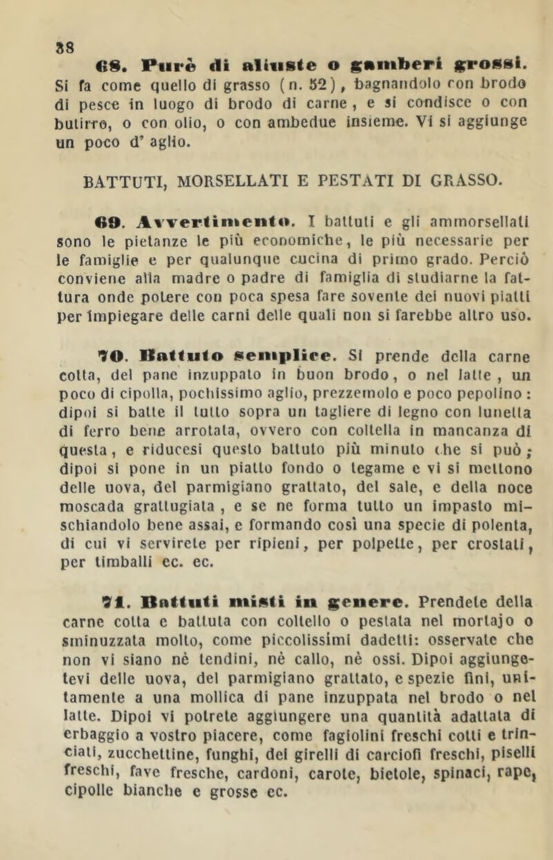 88 «S. Purè di alUisle o gamberi grossi. Si fa come quello di grasso (n. 52), bagnandolo con brodo di pesce in luogo di brodo di carne , e si condisce o con butirro, o con olio, o con ambedue insieme. Vi si aggiunge un poco d’ aglio. BATTUTI, MORSELLATI E PESTATI DI GRASSO. AB. Awertinkento. I battuti e gli ammorsellati sono le pietanze le più economiche, le più necessarie per le famiglie e per qualunque cucina di primo grado. Perciò conviene alla madre o padre di famiglia di studiarne la fat- tura onde potere con poca spesa fare sovente dei nuovi piatti per Impiegare delle carni delle quali non si farebbe altro uso. 70. Ilattuto sem|ilire. SI prende della carne cotta, del pane inzuppato in buon brodo, o nel latte, un poco di cipolla, pochissimo aglio, prezzemolo e poco pepolino : dipoi si batte il lutto sopra un tagliere di legno con lunetta di ferro bene arrotala, ovvero con coltella in mancanza di questa, e riducesi questo battuto più minuto thè si può ; dipoi si pone in un piatto fondo o tegame c vi si mettono delle uova, del parmigiano grattalo, del sale, e della noce moscada grattugiata , e se ne forma lutto un impasto mi- schiandolo bene assai, c formando così una specie di polenta, di cui vi servirete per ripieni, per polpette, per crostali, per timballi ec. ec. 91. Bnttiiti minti in genere. Prendete della carne colta e battuta con coltello o pestala nel morlajo o sminuzzala molto, come piccolissimi dadclli: osservale che non vi siano ne lendini, nè callo, nè ossi. Dipoi aggiunge- tevi delle uova, del parmigiano grattalo, e spezie fini, uni- tamente a una mollica di pane inzuppala nel brodo o nel latte. Dipoi vi potrete aggiungere una quantità adattata di erbaggio a vostro piacere, come fagiolini freschi colli c trin- ciati, zucchetiine, funghi, del girelli di carciofi freschi, piselli freschi, fave fresche, cardoni, carole, bietole, spinaci, rape, cipolle bianche e grosse ec.