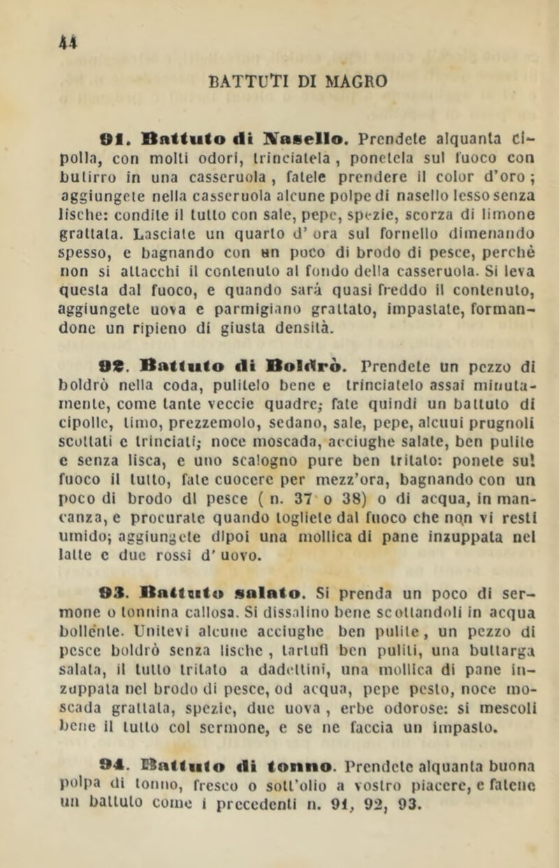 battuti di magro fif. Battalo di IVaeello. Prendete alquanta ci- polla, con molli odori, trinciatela , ponetela sul fuoco con butirro in una casseruola , fatele prendere il color d’oro ; aggiungcie nella casseruola alcune polpe di nasello lesso senza lische: condite il lutto con sale, pepe, spezie, scorza di limone grattala. Lasciale un quarto d’ ora sul fornello dimenando spesso, e bagnando con un poco di brodo di pesce, perché non si attacchi il contenuto al fondo della casseruola. Si leva questa dal fuoco, e quando sarà quasi freddo il contenuto, aggiungete uova e parmigiano grattato, impastate, forman- done un ripieno di giusta densità. OS. Battuto di Boldrò. Prendete un pezzo di boldrò nella coda, pulitelo bene e trinciatelo assai minuta- mente, come tante veccie quadre,* fate quindi un battuto di cipolle, timo, prezzemolo, sedano, sale, pepe, alcuni prugnoli scottati c trinciati; noce moscada, acciughe salate, ben pulite c senza lisca, c uno scalogno pure ben tritato: ponete sul fuoco il tutto, fate cuocere per mezz’ora, bagnando con un poco di brodo di pesce ( n. 37' o 38) o di acqua, in man- canza, e procurate quando togliete dal fuoco che nqn vi resti umido; aggiungete dipoi una mollica di pane inzuppala nel latte c due rossi d’ uovo. 93. Baitaito salato. Si prenda un poco di ser- mone 0 tonnina callosa. Si dissalino bene scottandoli in acqua bollente. Unitevi alcutic acciughe ben pulite, un pezzo di pesce boldrò senza lische , tartufi ben puliti, una buttarga salala, il tutto tritato a dadettini, una mollica di pane in- zuppata nel brodo di pesce, od acqua, pepe pesto, noce mo- scada grattata, spezie, due uova , erbe odorose: si mescoli bene il tutto col sermone, e se ne faccia un impasto. 94. Batlulo eli tonno. Prendete alquanta buona polpa di tonno, fresco o sott’olio a vostro piacere, e fatene un battuto come i precedenti n. 91, 92, 93.