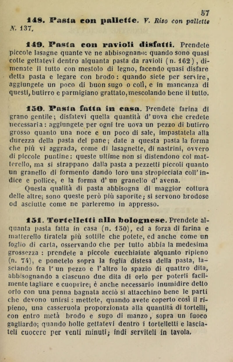 67 149. Pasta con iiallette. V. Riso con pallette 3'. 137. 149. Pasta con ravioli disfatti. Prendete piccole lasagne quante ve ne abbisognano: quando sono quasi cotte gettatevi dentro alquanta pasta da ravioli (n. 162), di- menale il lutto con mestolo di legno, facendo quasi disfare detta pasta e legare con brodo: quando siete per ser\ire, aggiungete un poco di buon sugo o coli, e in mancanza di questi, butirro e parmigiano grattato,mescolando bene il tutto. 150. Pasta fatta in casa. Prendete farina di grano gentile-, disfatevi quella quantità d’uova che credete necessaria: aggiungete per ogni tre uova un pezzo di butirro grosso quanto una noce e un poco di sale, impastatela alla durezza della pasta del pane; date a questa pasta la forma che più vi aggrada, come di lasagnette, di nastrini, ovvero di piccole puntine: queste ultime non si distendono col mat- terello, ma si strappano dalla pasta a pezzetti piccoli quanto un granello di formenlo dando loro una stropicciala coll’in- dice c pollice, e la forma d’ un granello d’ avena. Questa qualità di pasta abbisogna di maggior cottura delle altre; sono queste però più saporite; si servono brodose od asciutte come ne parleremo in appresso. 151. Tortelletti alla bolofi;nese. Prendete al- quanta pasta fatta in casa (n. 130), ed a forza di farina e malicrello tiratela più sottile che potete, ed anche come un foglio di carta, osservando che per lutto abbia la medesima grossezza : prendete a piccole cucchiaiate alquanto ripieno (n. 74), e ponetelo sopra la foglia distesa della pasta, la- sciando fra l'un pezzo e l’altro lo spazio di quattro dila, abbisognando a ciascuno due dita di orlo per poterli facil- mente tagliare ecuo|)rire; è anche necessario inumidire dello orlo con una penna bagnala acciò si attacchino bene le parli che devono unirsi : mellclc, quando avete coperto cosi il ri- pieno, una casseruola proporzionala alla quantità di tortelli, con entro metà brodo e sugo di manzo, sopra un fuoco gagliardo; quando bolle gettatevi dentro i lortellclli e lascia- teli cuocere per venti minuti; indi serviteli in tavola.