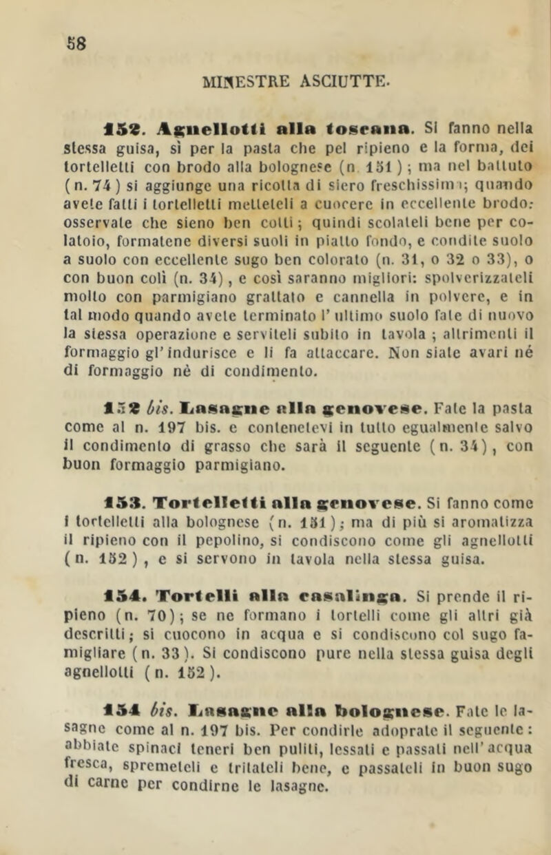 MINESTRE ASCIUTTE. 159. AKnellotli alla tosraiia. SI fanno nella stessa guisa, sì per la pasta che pel ripieno e la forma, dei tortellelli con brodo alla boIogne.«e (n 151 ) ; ma nel balluto (n. 74) si aggiunge una ricolla di siero freschissim i; quando avete falli i lorlelletli mellelcli a cuocere in eccellerne brodo.- osservale che sieno ben colli ; quindi scolateli bene per co- latoio, formatene diversi suoli in piallo fondo, e condile suolo a suolo con eccellente sugo ben colorato (n. 31, o 32 o 33), o con buon coli (n. 34), e così saranno migliori: spolverizzaleli mollo con parmigiano grattalo e cannella in polvere, e In tal modo quando avole terminato 1’ nllimo suolo fale di nuovo la slessa operazione e serviteli subito in tavola ; allrimenli il formaggio gl’indurisce e li fa allaccarc. Non siale avari né di formaggio nè di condimento, ló9 bis. liHsaiciie alla menoveise. Pale la pasta come al n. 197 bis. e contenetevi in tulio egualmcnle salvo il condimento di grasso che sarà il seguente (n. 34), con buon formaggio parmigiano. 153. Tortellelti alla tcmovese. Si fanno come I tortellelli alla bolognese (n. 151 ); ma di più si aromatizza il ripieno con il pepolino, si condiscono come gli agnellotti ( n. 152 ) , c si servono in tavola nella stessa guisa. 154. Tortelli alla easalinsa. Si prende il ri- pieno (n. 70); se ne formano i lorlelli come gli altri già descritti; si cuocono in acqua e si condiscono col sugo fa- migliare (n. 33). Si condiscono pure nella stessa guisa degli agnellotti ( n. 152). 154 bis. TiRsasne alla boloaruese. Fate le la- sagne come al n. 197 bis. Per condirle adopratc il segiicnlc : abbiate spinaci teneri ben puliti, lessati e passali nell’acqua fresca, spremeteli e Irilalcli bene, e passateli In buon sugo di carne per condirne le lasagne.