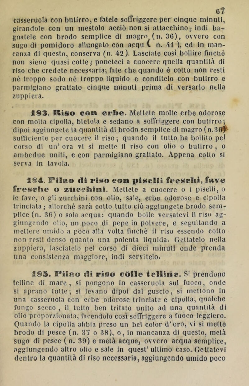 6? casseruola con butirro, e fatele soffriggere per cinque minuti, girandole con un mestolo acciò non si attacchino,- indi ba- gnatele con brodo semplice di magro (n. 36), ovvero con sugo di pomidoro allungato con acqu C n. 41 ), ed in man- canza di questo, conserva (n. 42). Lasciale così bollire finclic non sicno quasi colle - poneteci a cuocere quella quantità di riso che credete necessaria; fate che quando è collo non resti nè troppo sodo né troppo liquido e conditelo con butirro e parmigiano grattalo cinipie minuti prima di versarlo nella zuppiera. a83. Riso COI» erbe. Mellele molle erbe odorose con molta cipolla, bietola e sedano a soffriggere con butirro; dipoi aggiungete la quantità di brodo semplice di magro (n. suftìcienle per cuocere il riso; quando il lutto ha bollilo pel corso di un’ ora vi si mette il riso con olio o butirro , o ambedue uniti, e con parmigiano grattato. Appena collo si serva in tavola. 184. Ptlao ili riso con iiisclli fresebi, fave fa-esebe o ziicebini. Mellele a cuocere o i piselli, o le fave, o gli zurchini con olio, sale, erbe odorose e cipolla trinciala,- allorché sarà colto lutto ciò aggiungete brodo sem- plice (n. 36) 0 soia acqua: quando bolle versatevi il riso ag- giungendo olio, un poco di pepe in polvere, e seguitando a mellerc umido a poco alla volta finché il riso essendo colto non resti denso quanto una polenta liquida. Gettatelo nella zuppiera, lasciatelo pel corso di dicci minuti onde prenda una consistenza maggiore, indi servitelo. 185. PiiRo flì riso colle ietlìBBe. Si prendono telline di mare, si pongono in casseruola sul fuoco, onde si aprano tulle; si levano dipoi dal guscio, si mettono in una casseruola con erbe odorose trinciale e cipolla, qualche fungo secco , il lutto ben tritato unito ad una quantità di olio proporzionata, facendolo così soffriggere a fuoco leggiero. Quando la cipolla abbia preso un bel color d’oro, vi si mette brodo di pesce (n. 37 o 38), o, in mancanza di questo, metà sugo di pesce (n. 39) e metà acquaj ovvero acqua semplice, aggiungendo altro olio e sale in quest’ultimo caso. Gettatevi dentro la quantità di riso necessaria, aggiungendo umido poco