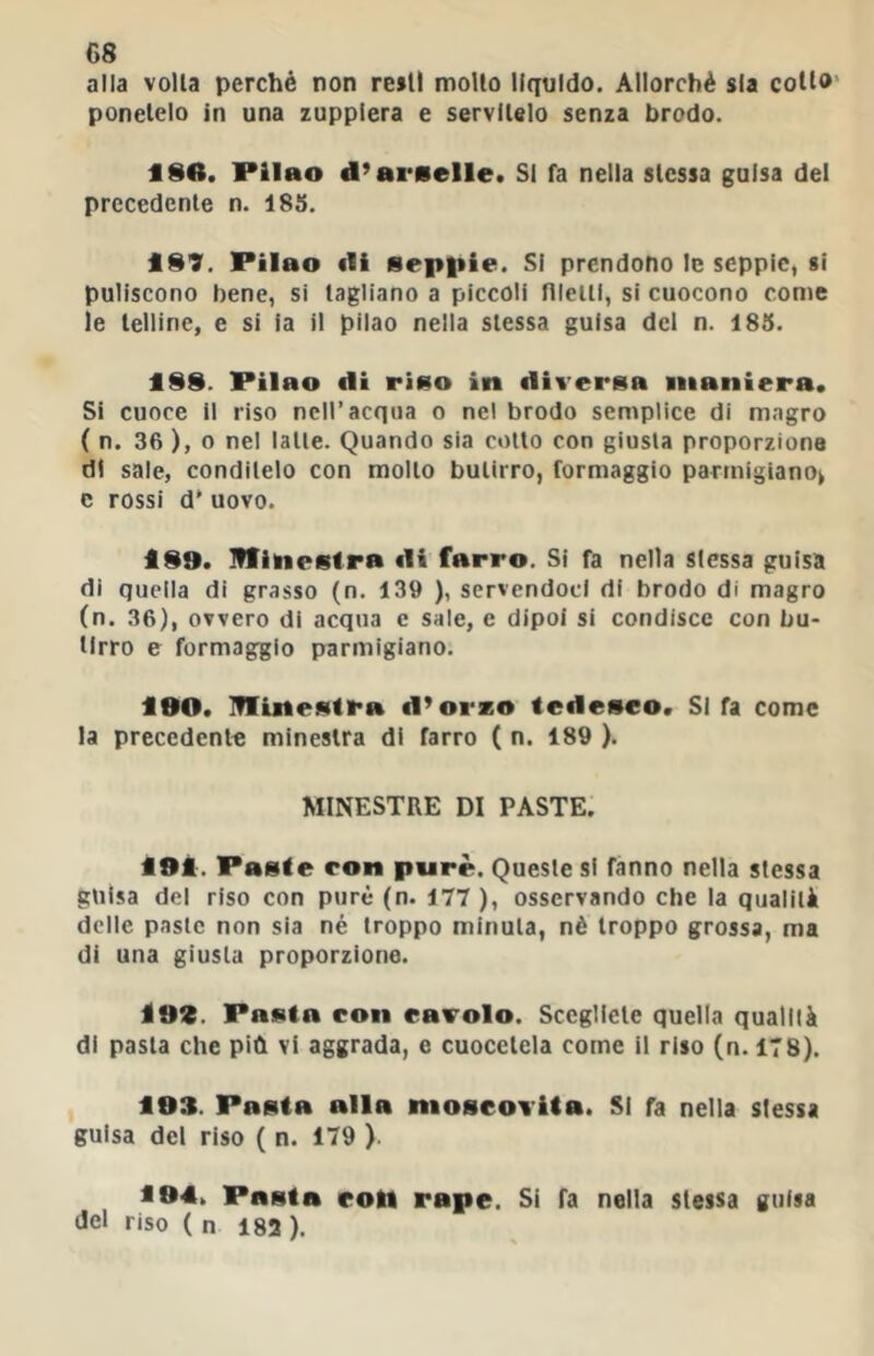 alla volta perché non resti molto liquido. Allorché sla cotto' ponetelo in una zuppiera e servitelo senza brodo. ISO. Pilao d’ai'Kelle. SI fa nella stessa guisa del precedente n. 185. f S?. Pilao «li septiie. Si prendono le seppie, si puliscono bene, si tagliano a piccoli filetti, si cuocono come le telline, e si la il pilao nella stessa guisa del n. 185. t§9. Pilao «li riao in «liveraa maniera. Si cuoce il riso nell’acqua o nel brodo semplice di magro ( n. 36 ), 0 nel latte. Quando sia collo con giusta proporzione di sale, conditelo con mollo butirro, formaggio parmigiano^ e rossi d' uovo. ÌS9. minestra «li farro. Si fa nella stessa guisa di quella di grasso (n. 139 ), servendoci di brodo di magro (n. 36), ovvero di acqua e sale, e dipoi si condisce con bu- tirro e formaggio parmigiano. i0O. minestra «l’orzo te«lesco. SI fa come la precedente minestra di farro ( n. 189 ). MINESTRE DI PASTE. i9i:. Paste con purè. Queste si fanno nella stessa guisa del riso con purè (n. 177 ), osservando che la qualità delle paste non sia né troppo minuta, nè troppo grossa, ma di una giusta proporzione. Ì9Z. Pasta eon eavolo. Scegliete quella qualità di pasta che più vi aggrada, e cuocetela come il riso (n. 178). 193. Pasta alla nioseovita. SI fa nella slessa guisa del riso ( n. 179 ) ^94. Pasta eon rape. Si fa nella stessa guisa del riso ( n 182 ).