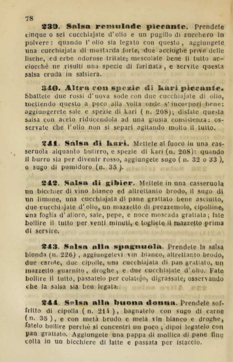 930. i$alsa reniiilade pieeante. Prendete cinque o sei cuccliiajale d’olio e un pugillo di zucchero in polvere: quando l’olio sia legalo con questo, aggiungete una cucchiajala di niosla.-da forte, due acciugt»e prive delle lische, ed erbe odorose trilalc; mescolale bene il lullo ac- ciocché ne risulti una specie di farinata , e servile questa salsa cruda in salsiera. S40. Altra con S|iczie «li ktari piccaule. Sballelc due rossi d’uova sode con due cucchiajaie di olio, iiiellendo questo a poco alla volta onde s'incorpori bene: aggiungerete sale e spezie di kari ( n. 208); disfate que-^la salsa con aceto riducendola ad una giusta consistenza: os- servale che l’olio non si separi agitando mollo il lutto. 941. Salsa «li Kari. Mellele al fuoco in una cas- seruòla alquanto butirro, e spezie di kari (n. 208); quando il burro sia por divenir rosso, aggiungete sugo ( n. 32 o 33 ), 0 sugo di pomidoro (n. 33 ). 949. Kalsa «li leibier. Mettete in una casseruola un bici hier di vino bianco ed alli cllaulo brodo, il sugo di un limone, una cucchiaiata di pane grattalo bene asciutto, due cucchi.ijale d’olio, un mazzetto di prezzemolo, cipolline, una foglia d’alloro, sale, pepe, e noce moscada grattala; fate bollire il lullo per venti minuti, e togliete il mazzetto prima di servire. 943. Salsa alla spasali«■ ola. Prehdelc In salsa bionda (ii. 226) , aggiungelevi vin bianco, allrcllanto brodo, due cnniie, due cipolle, una cucchiajala di pan granalo, un inazzeilo guarnito, droghe^ e due cucchiaiate d’olio. Fate bollire il lutto, passatelo per colatoio, digrassale; osservando che la salsa sia ben legala: 944. Sulsa alla buona «loiiiia. Prendete sof- fiilto di cipolla ( n. 214 ), bagnalelo con sugo di carne ( n. 33), e con mela brodo e mela vin bianco e droghe, fatelo bollire perchè si concenlri un poco ; dipoi legatelo con pan grattalo. Aggiungete utia pappa di mollica di pane fino colla in un bicchiere di latte c passala per islaccio.