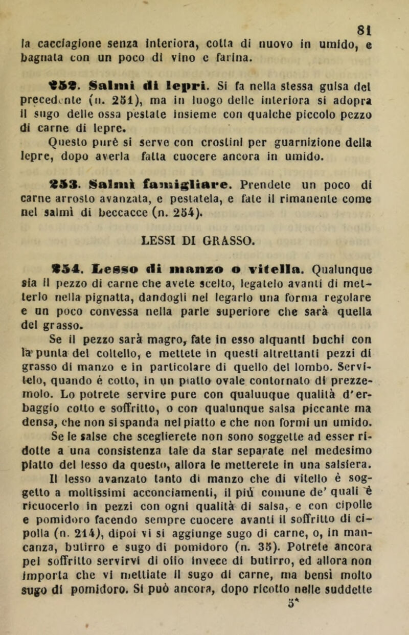 ta cacciagione senza interiora, colla di nuovo in umido, e bagnata con un poco di vino c farina. Y59. Salmi di lepri. Si fa nelia stessa guisa del precedente (ii. 251), ma in luogo delle interiora si adopra il sugo delle ossa pestate insieme con qualche piccolo pezzo di carne di lepre. Questo purè si serve con crostini per guarnizione della lepre, dopo averla falla cuocere ancora in umido. 953. Salmi fasiiigliare. Prendete un poco di carne arrosto avanzata, e pestatela, e fate il rimanente come nel salmi di beccacce (n. 254). LESSI DI GRASSO. 954. Iiesso di manzo o vifella. Qualunque «ia il pezzo di carne che avete scelto, legatelo avanti di met- terlo nella pignatta, dandogli nel legarlo una forma regolare e un poco convessa nella parte superiore che sarà quella del grasso. Se il pezzo sarà magro, fate in esso alquanti buchi con la'punta del coltello, e mettete in questi alirellanti pezzi di grasso di manzo e in particolare di quello del lombo. Servi- telo, quando é colto, in un piallo ovale contornalo di prezze- molo. Lo potrete servire pure con qualunque qualità d'er- baggio cotto e soffritto, o con qualunque salsa piccante ma densa, che non si spanda nel piatto e che non formi un umido. Se le salse che sceglierete non sono soggette ad esser ri- dotte a una consistenza tale da star separate nel medesimo piatto del lesso da questi», allora le metterete in una salsiera. Il lesso avanzato tanto di manzo che di vitello è sog- getto a moltissimi acconciamenti, il più comune de’ quali è ricuocerlo in pezzi con ogni qualità di salsa, e con cipolle e pomidoro facendo sempre cuocere avanti il soffritto di ci- polla (n. 214), dipoi vi si aggiunge sugo di carne, o, in man- canza, butirro e sugo di pomidoro (n. 35). Potrete ancora pel soffritto servirvi di oiio invece di butirro, ed allora non importa che vi nielliate II sugo di carne, ma bensì mollo sugo di pomidoro. SI può ancora, dopo ricotto nelle suddette