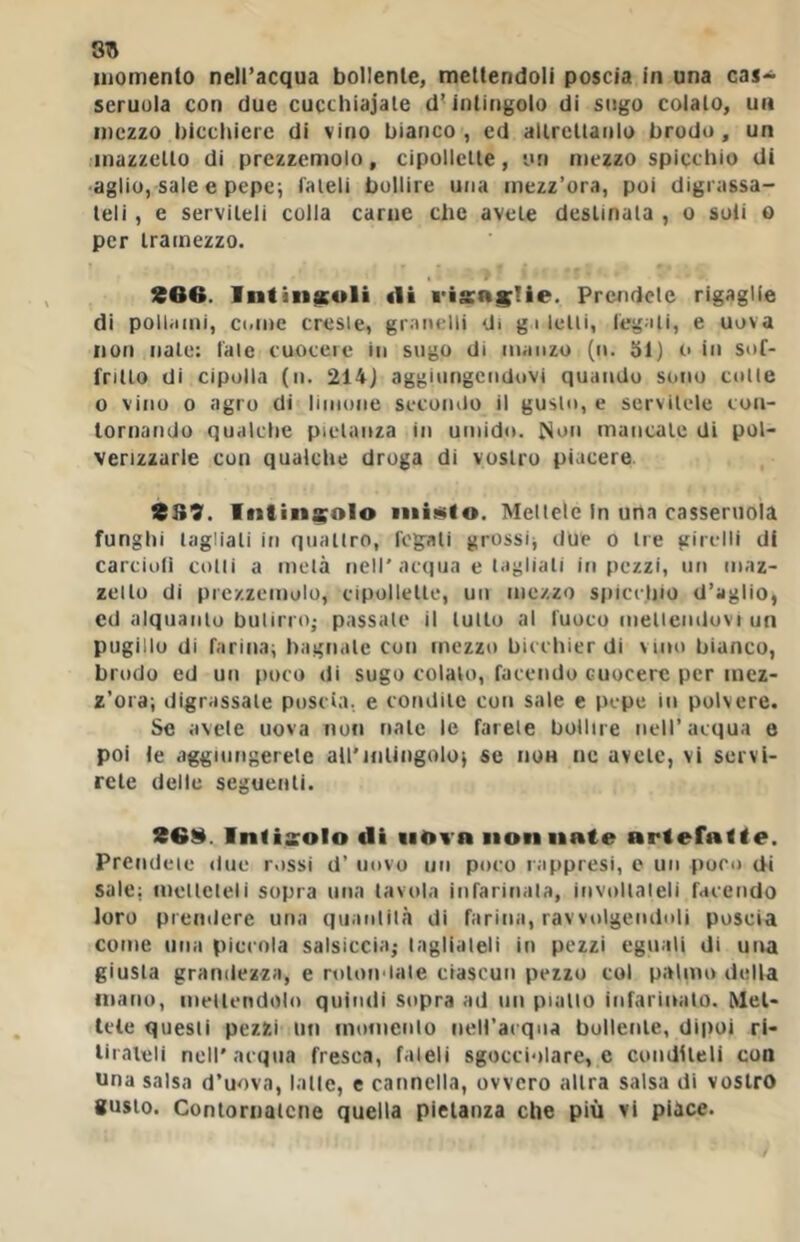 871 luomenlo nell’acqua bollenle, mettendoli poscia in una cas> seruuia con due cucchiaiate d’ intingolo di sugo colalo, un mezzo hicchierc di vino bianco, ed allreltanlo brodo, un inazzello di prezzemolo, cipollette, un mezzo spicchio di •aglio, sale e pepe; fateli bollire una mezz’ora, poi digrassa- teli , e serviteli colla carne che avete destinata , o soli o per tramezzo. S66. Intin$culi «li risaglie. Prendete rigaglie di pollami, C(>me creste, graitelli di gì letti, legati, e uova non nate: fate cuocere in sugo di manzo (ii. 31) o in sof- fritto di cipolla (n. 214) aggiungendovi quando sono cotte 0 vino 0 agro di limone secondo il gusto, e servitele coti- tornando qualche pietanza in umidii. Non mancate di pol- verizzarle con qualche droga di vostro piacere 9S9. Intingolo iiiitìtlo. Mcllelc In una casseruola funghi tagliali in quattro, fcg^ali grossi; due o tre girelli di carcioli colli a mela nell’acqua e tagliali in pezzi, un maz- zetto di prezzemolo, cipollette, un mezzo spiccliio d’aglio, cd alquanto butirro; passale il lutto al fuoco mellemluvi un pugiilu di farina; bagnale con mezzo bicchier di vino bianco, brodo ed un poco di sugo colalo, facendo cuocere per mez- z’ora; digrassale poscia, e condite con sale e pepe in polvere. Se avete uova non nate le farete bollire nell’acqua e poi le aggiungerete all'ifiUngolo; se non ne avete, vi servi- rete delle seguenti. Inlisolo «li «lOvn non nate artefatte. Prendeie due rossi d’ mivo un poco rappresi, e un poco di sale: meltcleli sopra una tavola infarinala, invnitaleli facendo loro premiere una quanliln di farina, ravvnlgemlnli poscia come una piccola salsiccia; tagliateli in pezzi eguali di una giusta grandezza, e rnlondate ciascun pezzo col palmo della mano, mettendolo quindi sopra ad ini piallo infarinalo. Met- tete questi pezzi ini inomenlo neiracqna bollenle, dipoi ri- liialeli nell'acqua fresca, faleli sgocciolare, e conditeli con Una salsa d’uova, lalle, e cannella, ovvero altra salsa di vostro gusto. Contornatene quella pietanza che piu vi piace.